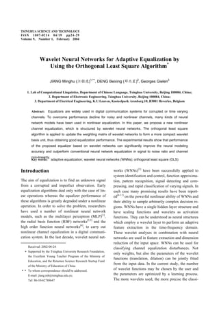 TSINGHUA SCIENCE AND TECHNOLOGY
ISSN 1007-0214 04/19 pp24-29
Volume 9, Number 1, February 2004
d channel
Wavelet Neural Networks for Adaptive Equalization by
Using the Orthogonal Least Square Algorithm*
JIANG Minghu ( )1,**
, DENG Beixing ( )2
, Georges Gielen3
1. Lab of Computational Linguistics, Department of Chinese Language, Tsinghua University, Beijing 100084, China;
2. Department of Electronic Engineering, Tsinghua University, Beijing 100084, China;
3. Department of Electrical Engineering, K.U.Leuven, Kasteelpark Arenberg 10, B3001 Heverlee, Belgium
Abstract: Equalizers are widely used in digital communication systems for corrupted or time varying
channels. To overcome performance decline for noisy and nonlinear channels, many kinds of neural
network models have been used in nonlinear equalization. In this paper, we propose a new nonlinear
channel equalization, which is structured by wavelet neural networks. The orthogonal least square
algorithm is applied to update the weighting matrix of wavelet networks to form a more compact wavelet
basis unit, thus obtaining good equalization performance. The experimental results show that performance
of the proposed equalizer based on wavelet networks can significantly improve the neural modeling
accuracy and outperform conventional neural network equalization in signal to noise ratio an
non-linearity.
Key words: adaptive equalization; wavelet neural networks (WNNs); orthogonal least square (OLS)
Introduction
The aim of equalization is to find an unknown signal
from a corrupted and imperfect observation. Early
equalization algorithms deal only with the case of lin-
ear operations whereas the equalizer performance of
these algorithms is greatly degraded under a nonlinear
operation. In order to solve the problem, researchers
have used a number of nonlinear neural network
models, such as the multilayer perceptron (MLP)[1]
,
the radial basis function (RBF) networks[2,3]
and the
high order function neural networks[4]
, to carry out
nonlinear channel equalization in a digital communi-
cation system. In the last decade, wavelet neural net-
works (WNNs)[5]
have been successfully applied to
system identification and control, function approxima-
tion, pattern recognition, signal detecting and com-
pressing, and rapid classification of varying signals. In
each case many promising results have been report-
ed[6-11]
on the powerful nonlinear ability of WNNs and
their ability to sample arbitrarily complex decision re-
gions. WNNs have a single hidden layer structure and
have scaling functions and wavelets as activation
functions. They can be understood as neural structures
which employ a wavelet layer to perform an adaptive
feature extraction in the time-frequency domain.
These wavelet analyses in combination with neural
networks are used in feature extraction and dimension
reduction of the input space. WNNs can be used for
classifying channel equalization disturbances. Not
only weights, but also the parameters of the wavelet
functions (translation, dilation) can be jointly fitted
from the input data. In the current study, the number
of wavelet functions may be chosen by the user and
the parameters are optimized by a learning process.
The more wavelets used, the more precise the classi-
Received: 2002-06-24
Supported by the Tsinghua University Research Foundation,
the Excellent Young Teacher Program of the Ministry of
Education, and the Returnee Science Research Startup Fund
of the Ministry of Education of China
To whom correspondence should be addressed.
E-mail: jiang.mh@tsinghua.edu.cn;
Tel: 86-10-62788647
 