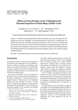 TSINGHUA SCIENCE AND TECHNOLOGY
ISSN 1007-0214 09/24 pp286-289
Volume 9, Number 3, June 2004
Effects of Nano-Particles on the Tribological and
Thermal Properties of Piston Ring-Cylinder Liner*
LIU Xiaojun ( ) LIU Kun ( )**
JIAO Minghua ( )
WANG Wei ( ) DING Shuguang ( )
School of Mechanical and Automobile Engineering, Hefei University of Technology, Hefei 230009, China
Abstract: The effects of ultra-dispersed diamond (UDD) on the friction force, wear, and temperature of tri-
bological pairs have been investigated. The experimental tests were carried out on a modified piston ring-
cylinder liner bench tester with different particle mass fractions of 0, 0.02%, and 0.10%. The results show
that compared with a pure fluid, the mixture of the fluid and UDD not only reduces the friction and wear, but
also reduces the bulk temperature of the specimen. The mechanism by which the UDD lubricant improves
the tribological properties has some relationship with surface topography, because it can increase the bearing
capability of surfaces.
Key words: ultra-dispersed diamond; wear; surface topography; piston ring; cylinder liner
Introduction
The lubrication effects of solid particles dispersed in
oil depend on the combination of a large number of
factors. In addition to geometry and operating condi-
tions, the size and the concentration of solid particles
also play a significant role. In fact, modelling of such
phenomena is indeed complex, yet very important and
well worth to further research.
This mode of lubrication was first proposed by
Rylander[1]
, and has recently gained much attention in
the archives of tribology[2,3]
. Yousif and Nacy[4]
inves-
tigated the effect of solid particles on the tribological
behavior from the viewpoint of viscosity. Yue and
Zhou[5]
summarized the application of nano-particles
in tribology. Dai and Khonsari’s[6]
work focused on the
theoretical prediction of the lubrication of bearings
with fluids containing microstructures, and they also
studied the contact behavior based on the assumption
that the bounding surfaces were smooth. Elwell[7]
demonstrated a lapping effect on bearing surfaces
when bearings were subjected to very small size con-
taminants, similar results also appeared in Zhang’s
work[8]
. Based on experiments, Hargreaves and Shar-
ma[9]
investigated the influence of solid particles on wear.
Yet to the author’s knowledge and within the open
literature, very little research has been pursued on the
thermal performance in the presence of solid particles,
particularly for nano-particles. The achievements so far
are inadequate to describe the thermal and tribological
performance of tribological pairs in the presence of
solid particles.
This paper focuses on the experimental investigation
of the effects of the ultra-dispersed diamond (UDD) on
the thermal and tribological properties based on a
bench-test-simulated piston ring-cylinder liner. The ef-
fects will be characterized relative to the wear, friction,
temperature variation, etc. The relationship between
temperature and mixed lubrication will also be
investigated.
Received: 2003-12-15; selected from Proceedings of the
Symposium on Frontiers and Challenges of Mechanical
Science and Technology
Supported by the National Natural Science Foundation of
China (No. 50275046)
To whom correspondence should be addressed.
E-mail: liukun@mail.hf.ah.cn; Tel: 86-551-2901340-8350
 