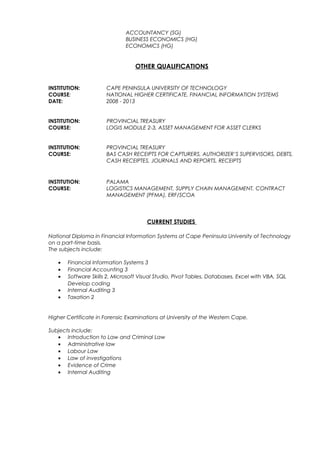 ACCOUNTANCY (SG)
BUSINESS ECONOMICS (HG)
ECONOMICS (HG)
OTHER QUALIFICATIONS
INSTITUTION: CAPE PENINSULA UNIVERSITY OF TECHNOLOGY
COURSE: NATIONAL HIGHER CERTIFICATE, FINANCIAL INFORMATION SYSTEMS
DATE: 2008 - 2013
INSTITUTION: PROVINCIAL TREASURY
COURSE: LOGIS MODULE 2-3, ASSET MANAGEMENT FOR ASSET CLERKS
INSTITUTION: PROVINCIAL TREASURY
COURSE: BAS CASH RECEIPTS FOR CAPTURERS, AUTHORIZER’S SUPERVISORS, DEBTS,
CASH RECEIPTES, JOURNALS AND REPORTS, RECEIPTS
INSTITUTION: PALAMA
COURSE: LOGISTICS MANAGEMENT, SUPPLY CHAIN MANAGEMENT, CONTRACT
MANAGEMENT (PFMA), ERF/SCOA
CURRENT STUDIES
National Diploma in Financial Information Systems at Cape Peninsula University of Technology
on a part-time basis.
The subjects include:
• Financial Information Systems 3
• Financial Accounting 3
• Software Skills 2, Microsoft Visual Studio, Pivot Tables, Databases, Excel with VBA, SQL
Develop coding
• Internal Auditing 3
• Taxation 2
Higher Certificate in Forensic Examinations at University of the Western Cape.
Subjects include:
• Introduction to Law and Criminal Law
• Administrative law
• Labour Law
• Law of investigations
• Evidence of Crime
• Internal Auditing
 