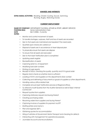 AWARDS AND INTERESTS
EXTRA MURAL ACTIVITIES: Reading, Cricket, Cycling, Soccer, Swimming
Running, Rugby, Watching movies
CURRENT EMPLOYMENT
NAME OF COMPANY: DEPARTMENT CULTURAL AFFAIRS & SPORT, LIBRARY SERVICES
POSITION HELD: Senior Administration Clerk
DATE: 06/11/2006 - Currently
DUTIES:
• Monitor and control movement of assets
• To handle shortages, surpluses, theft and loss of assets are recorded
• See to that assets are maintained and repaired if the need exists
• Quarterly spot checks are carried out
• Disposal of assets are in accordance of Asset disposal plan
• To physically ensure that assets are dispose
• To ensure that all assets are barcoded
• See to that Asset Verification plan is completed
• Updating assets register
• Reclassification of assets
• Capturing serial no. of equipment
• Modifying barcode numbers
• Printing of Logis reports.
• Receipt of stock, checking the quality, quantity and if it is good order
• Regular stock checks as whether stock is sufficient.
• Loading of ICN’s and Suppliers on the departments store number
• Collecting and delivering of documents or goods at suppliers or other departments.
• Handling various office related task
• Complete annual Asset Verification process at Regional offices.
• To attend to Audit Queries from the Auditor-General as well of Dept. Internal
Control Unit
• Request quotes from suppliers
• Capturing stationery request and issuing thereof
• Creating purchasing orders
• Receiving orders from suppliers and issuing thereof
• Capturing invoices of suppliers for payment via EFT
• Drafting letters and memo’s
• Plan and organize S&T’s
• Obtaining quotes for accommodation
• Hiring of vehicles at Government Motor Transport and checking for defects
• Interacting with management for operational purposes.
• Journalize Accounts and reconciliations
 