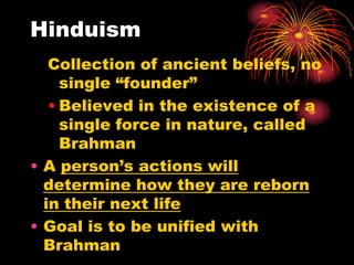Hinduism
   Collection of ancient beliefs, no
     single “founder”
   • Believed in the existence of a
     single force in nature, called
     Brahman
• A person’s actions will
  determine how they are reborn
  in their next life
• Goal is to be unified with
  Brahman
 