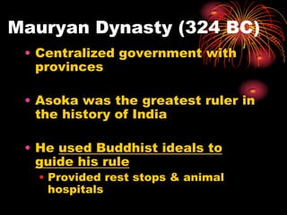 Mauryan Dynasty (324 BC)
 • Centralized government with
   provinces

 • Asoka was the greatest ruler in
   the history of India

 • He used Buddhist ideals to
   guide his rule
   • Provided rest stops & animal
     hospitals
 