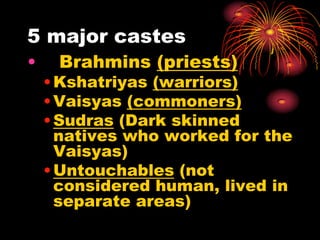 5 major castes
•    Brahmins (priests)
    • Kshatriyas (warriors)
    • Vaisyas (commoners)
    • Sudras (Dark skinned
      natives who worked for the
      Vaisyas)
    • Untouchables (not
      considered human, lived in
      separate areas)
 
