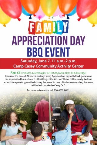 Saturday, June 7, 11 a.m.-2 p.m.
Camp Casey Community Activity Center
Fee: $3 (includes a Hamburger or Hot dog with chips and beverage)
Join us at the Casey CAC in celebrating Family Appreciation Day with food, games and
music provided by our local DJ. Don’t forget the kids, we’ll have cotton candy, balloon
art and face painting provided during the event. In case of inclement weather, the event
will be held inside the Casey CAC.
For more information, call 730-4602/6811.
 
