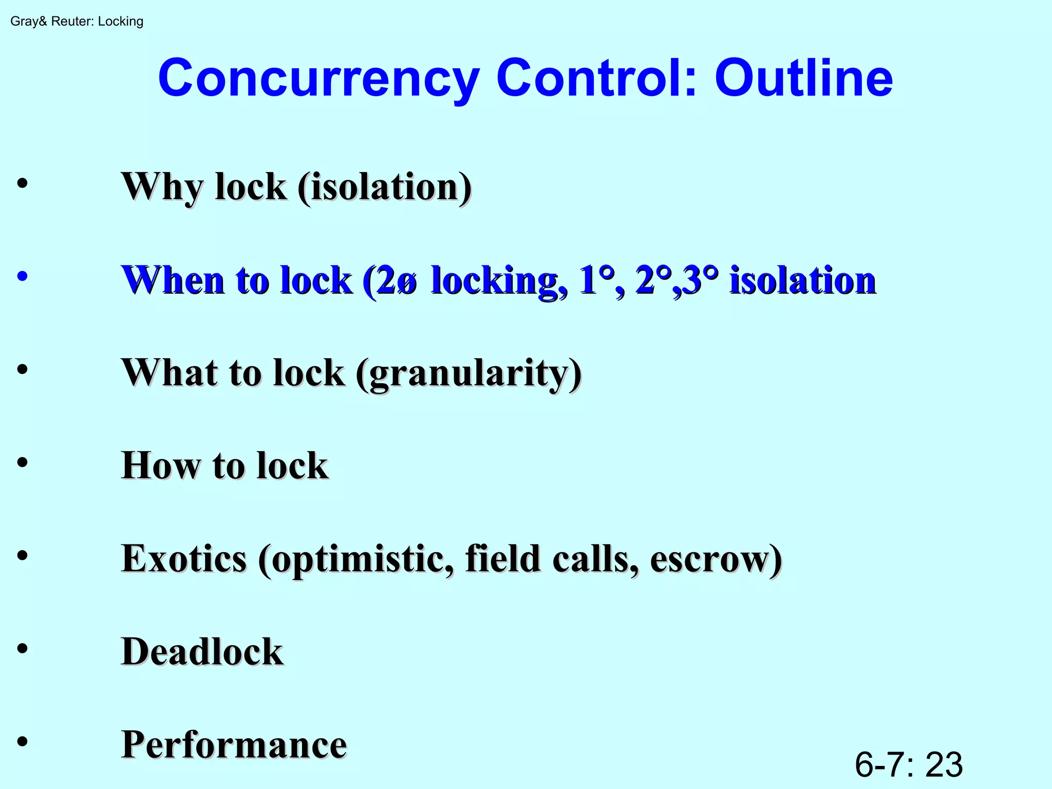 6-7: 23
Gray& Reuter: Locking
Concurrency Control: Outline
• Why lock (isolation)Why lock (isolation)
• When to lock (2øWhen to lock (2ø locking, 1°, 2°,3° isolationlocking, 1°, 2°,3° isolation
• What to lock (granularity)What to lock (granularity)
• How to lockHow to lock
• Exotics (optimistic, field calls, escrow)Exotics (optimistic, field calls, escrow)
• DeadlockDeadlock
• PerformancePerformance
 