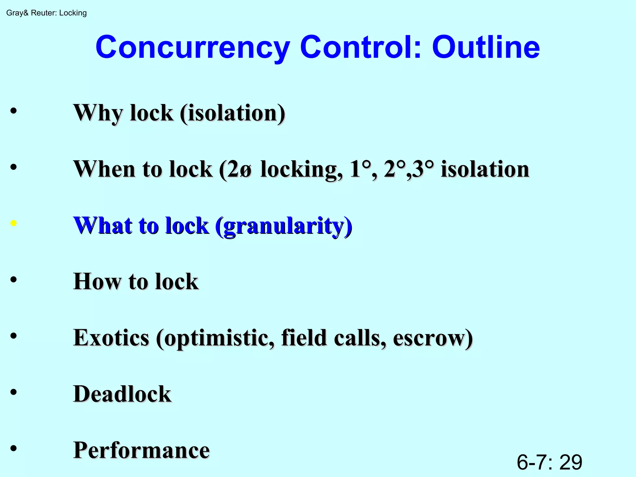 6-7: 29
Gray& Reuter: Locking
Concurrency Control: Outline
• Why lock (isolation)Why lock (isolation)
• When to lock (2øWhen to lock (2ø locking, 1°, 2°,3° isolationlocking, 1°, 2°,3° isolation
• What to lock (granularity)What to lock (granularity)
• How to lockHow to lock
• Exotics (optimistic, field calls, escrow)Exotics (optimistic, field calls, escrow)
• DeadlockDeadlock
• PerformancePerformance
 