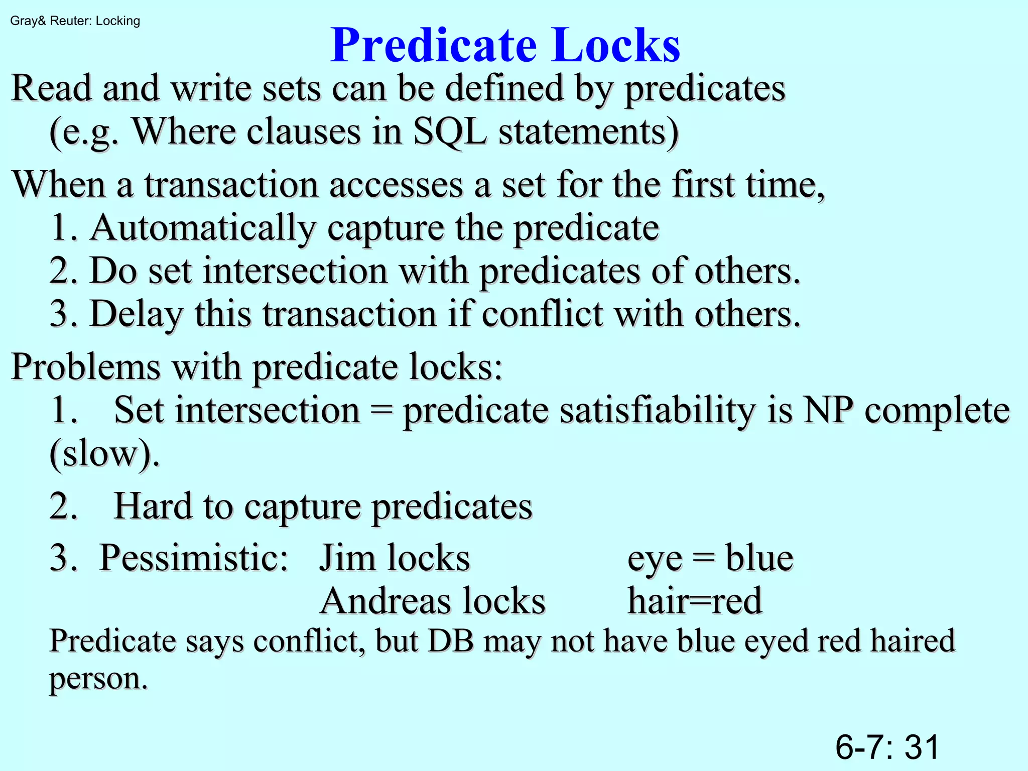 6-7: 31
Gray& Reuter: Locking
Predicate Locks
Read and write sets can be defined by predicatesRead and write sets can be defined by predicates
(e.g. Where clauses in SQL statements)(e.g. Where clauses in SQL statements)
When a transaction accesses a set for the first time,When a transaction accesses a set for the first time,
1. Automatically capture the predicate1. Automatically capture the predicate
2. Do set intersection with predicates of others.2. Do set intersection with predicates of others.
3. Delay this transaction if conflict with others.3. Delay this transaction if conflict with others.
Problems with predicate locks:Problems with predicate locks:
1.1. Set intersection = predicate satisfiability is NP completeSet intersection = predicate satisfiability is NP complete
(slow).(slow).
2.2. Hard to capture predicatesHard to capture predicates
3. Pessimistic:3. Pessimistic: Jim locksJim locks eye = blueeye = blue
Andreas locksAndreas locks hair=redhair=red
Predicate says conflict, but DB may not have blue eyed red hairedPredicate says conflict, but DB may not have blue eyed red haired
person.person.
 