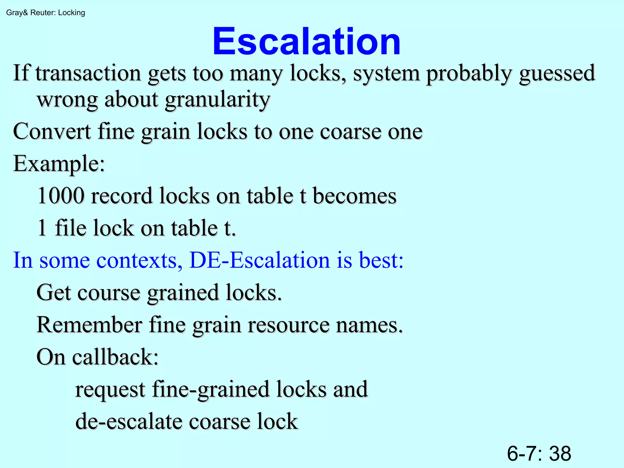 6-7: 38
Gray& Reuter: Locking
Escalation
If transaction gets too many locks, system probably guessedIf transaction gets too many locks, system probably guessed
wrong about granularitywrong about granularity
Convert fine grain locks to one coarse oneConvert fine grain locks to one coarse one
Example:Example:
1000 record locks on table t becomes1000 record locks on table t becomes
1 file lock on table t.1 file lock on table t.
In some contexts, DE-Escalation is best:
Get course grained locks.Get course grained locks.
Remember fine grain resource names.Remember fine grain resource names.
On callback:On callback:
request fine-grained locks andrequest fine-grained locks and
de-escalate coarse lockde-escalate coarse lock
 