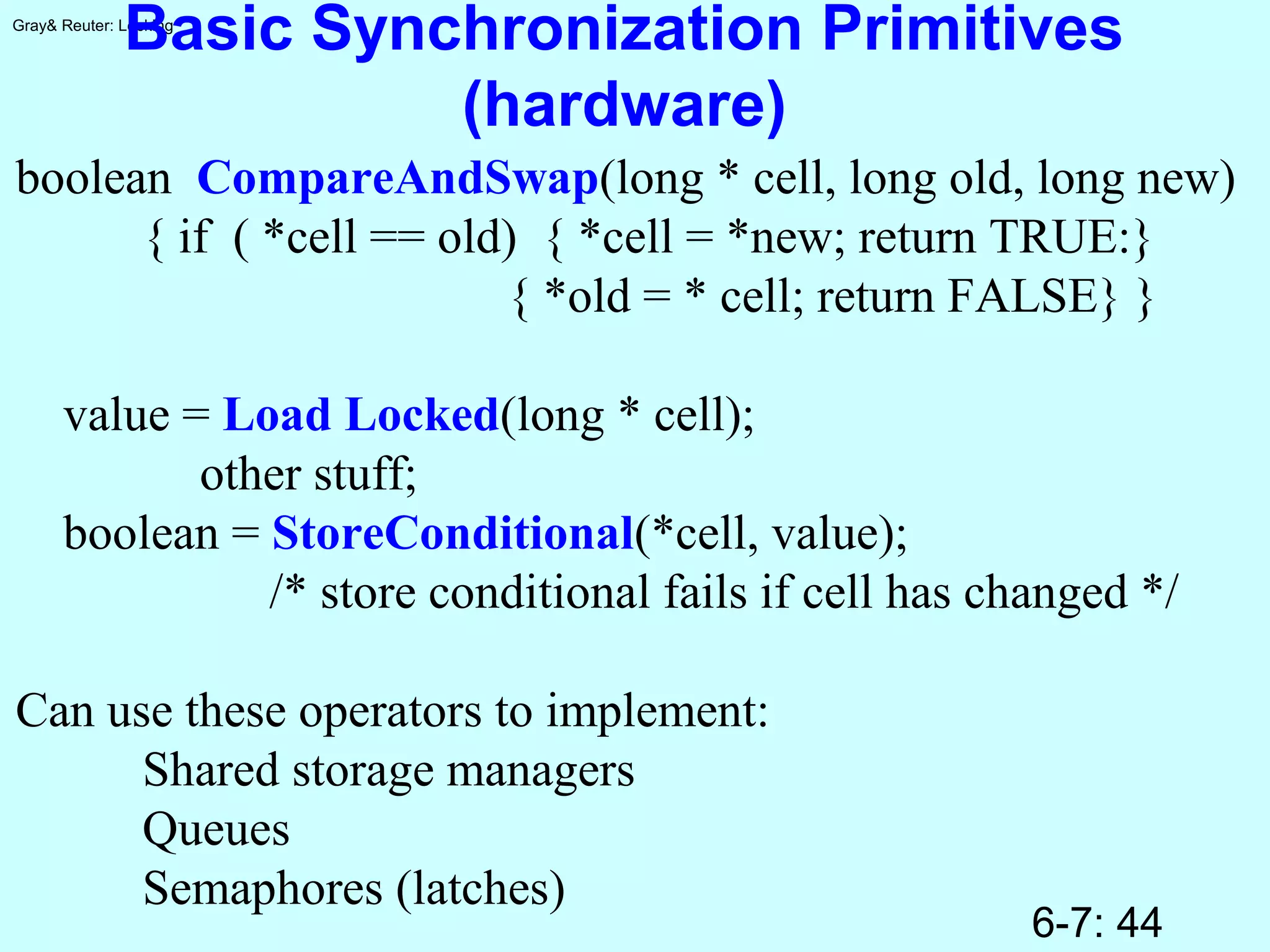 6-7: 44
Gray& Reuter: Locking
Basic Synchronization Primitives
(hardware)
boolean CompareAndSwap(long * cell, long old, long new)
{ if ( *cell == old) { *cell = *new; return TRUE:}
{ *old = * cell; return FALSE} }
value = Load Locked(long * cell);
other stuff;
boolean = StoreConditional(*cell, value);
/* store conditional fails if cell has changed */
Can use these operators to implement:
Shared storage managers
Queues
Semaphores (latches)
 