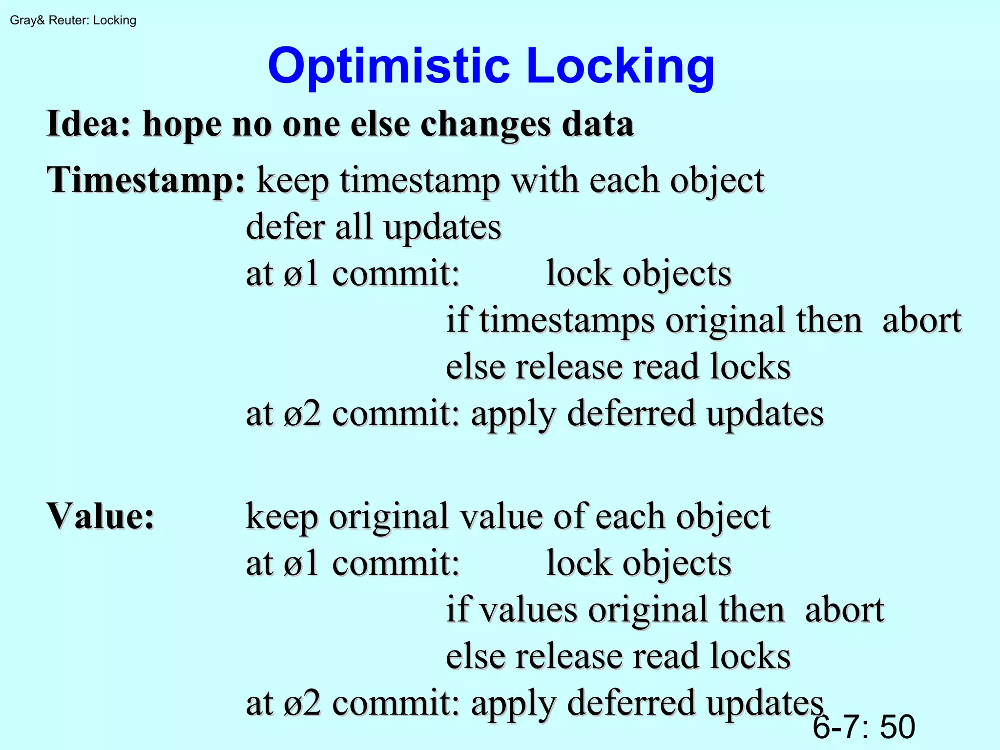 6-7: 50
Gray& Reuter: Locking
Optimistic Locking
Idea: hope no one else changes dataIdea: hope no one else changes data
Timestamp:Timestamp: keep timestamp with each objectkeep timestamp with each object
defer all updatesdefer all updates
at ø1 commit:at ø1 commit: lock objectslock objects
if timestamps original then abortif timestamps original then abort
else release read lockselse release read locks
at ø2 commit: apply deferred updatesat ø2 commit: apply deferred updates
Value:Value: keep original value of each objectkeep original value of each object
at ø1 commit:at ø1 commit: lock objectslock objects
if values original then abortif values original then abort
else release read lockselse release read locks
at ø2 commit: apply deferred updatesat ø2 commit: apply deferred updates
 