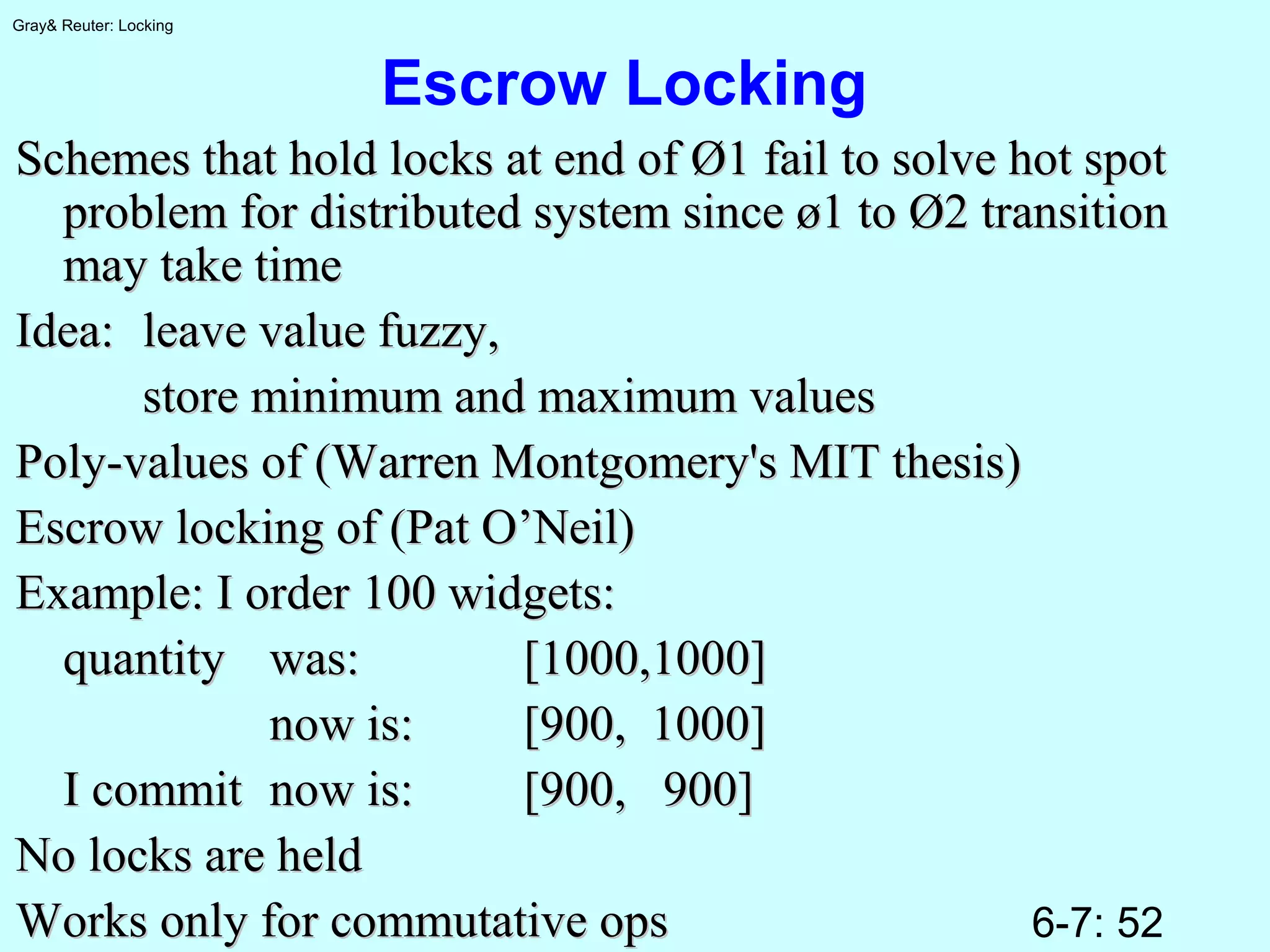 6-7: 52
Gray& Reuter: Locking
Escrow Locking
Schemes that hold locks at end of Ø1 fail to solve hot spotSchemes that hold locks at end of Ø1 fail to solve hot spot
problem for distributed system since ø1 to Ø2 transitionproblem for distributed system since ø1 to Ø2 transition
may take timemay take time
Idea:Idea: leave value fuzzy,leave value fuzzy,
store minimum and maximum valuesstore minimum and maximum values
Poly-values of (Warren Montgomery's MIT thesis)Poly-values of (Warren Montgomery's MIT thesis)
Escrow locking of (Pat O’Neil)Escrow locking of (Pat O’Neil)
Example: I order 100 widgets:Example: I order 100 widgets:
quantityquantity was:was: [1000,1000][1000,1000]
now is:now is: [900, 1000][900, 1000]
I commitI commit now is:now is: [900, 900][900, 900]
No locks are heldNo locks are held
Works only for commutative opsWorks only for commutative ops
 