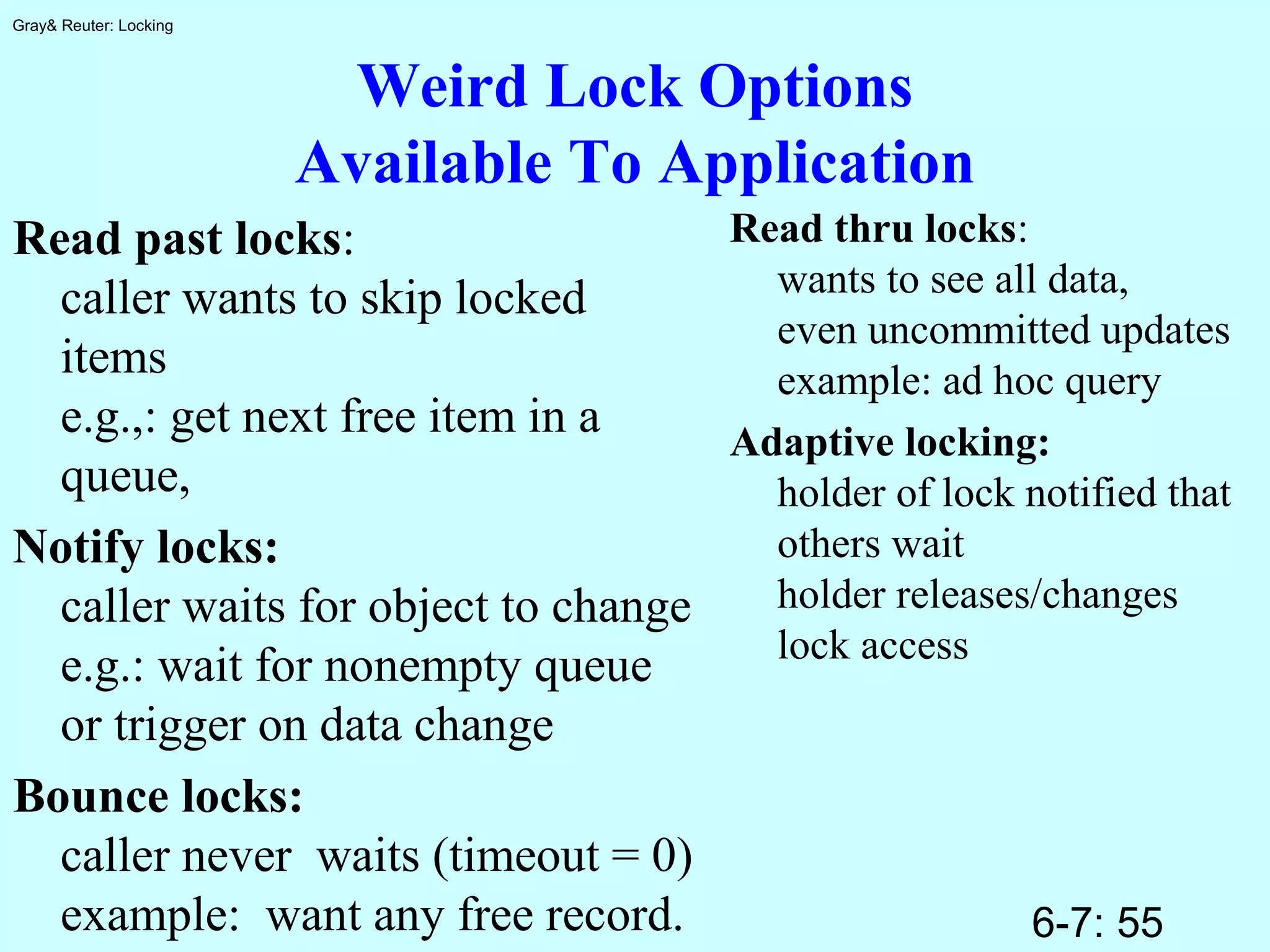 6-7: 55
Gray& Reuter: Locking
Weird Lock Options
Available To Application
Read past locks:
caller wants to skip locked
items
e.g.,: get next free item in a
queue,
Notify locks:
caller waits for object to change
e.g.: wait for nonempty queue
or trigger on data change
Bounce locks:
caller never waits (timeout = 0)
example: want any free record.
Read thru locks:
wants to see all data,
even uncommitted updates
example: ad hoc query
Adaptive locking:
holder of lock notified that
others wait
holder releases/changes
lock access
 