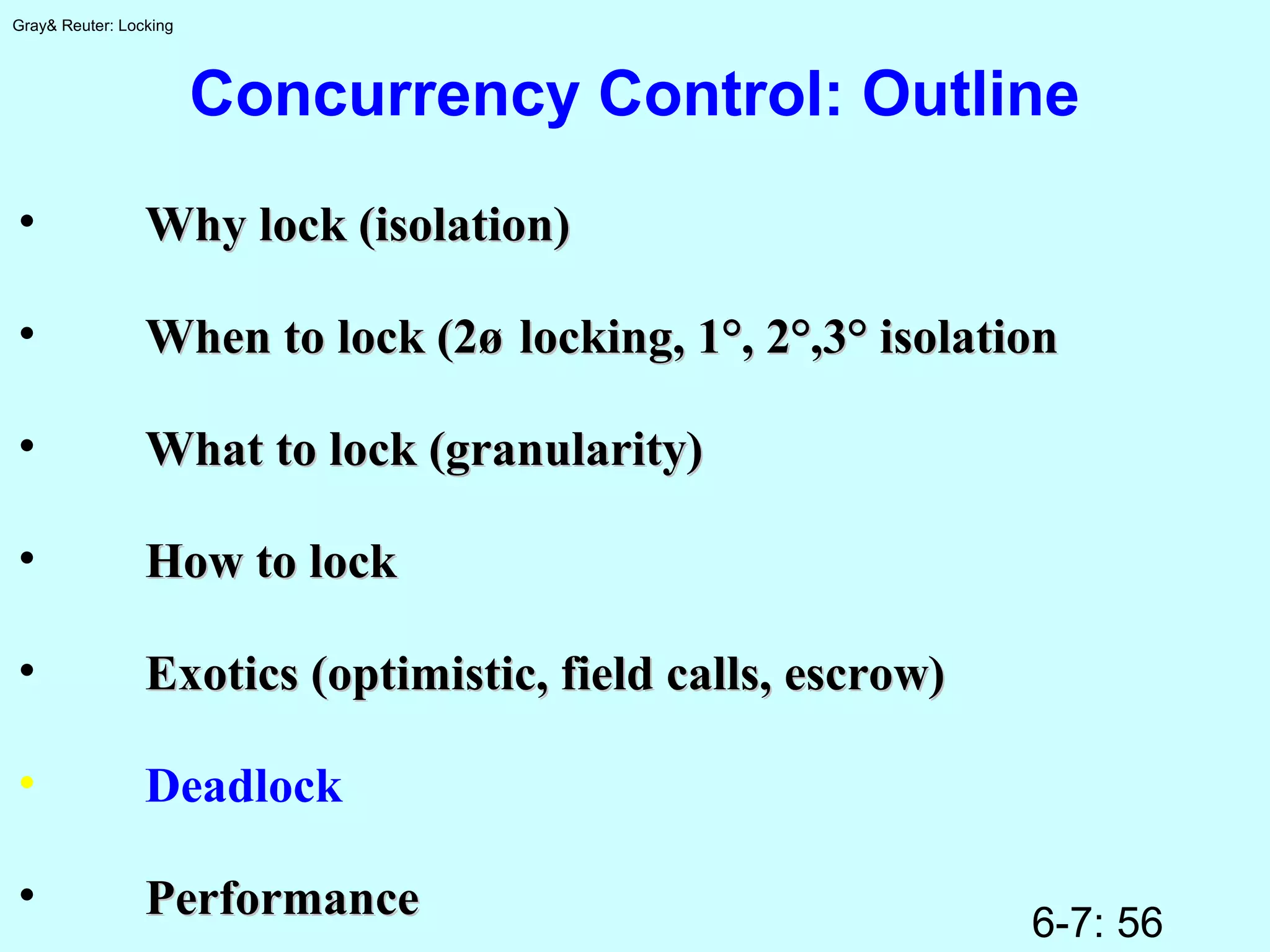 6-7: 56
Gray& Reuter: Locking
Concurrency Control: Outline
• Why lock (isolation)Why lock (isolation)
• When to lock (2øWhen to lock (2ø locking, 1°, 2°,3° isolationlocking, 1°, 2°,3° isolation
• What to lock (granularity)What to lock (granularity)
• How to lockHow to lock
• Exotics (optimistic, field calls, escrow)Exotics (optimistic, field calls, escrow)
• Deadlock
• PerformancePerformance
 