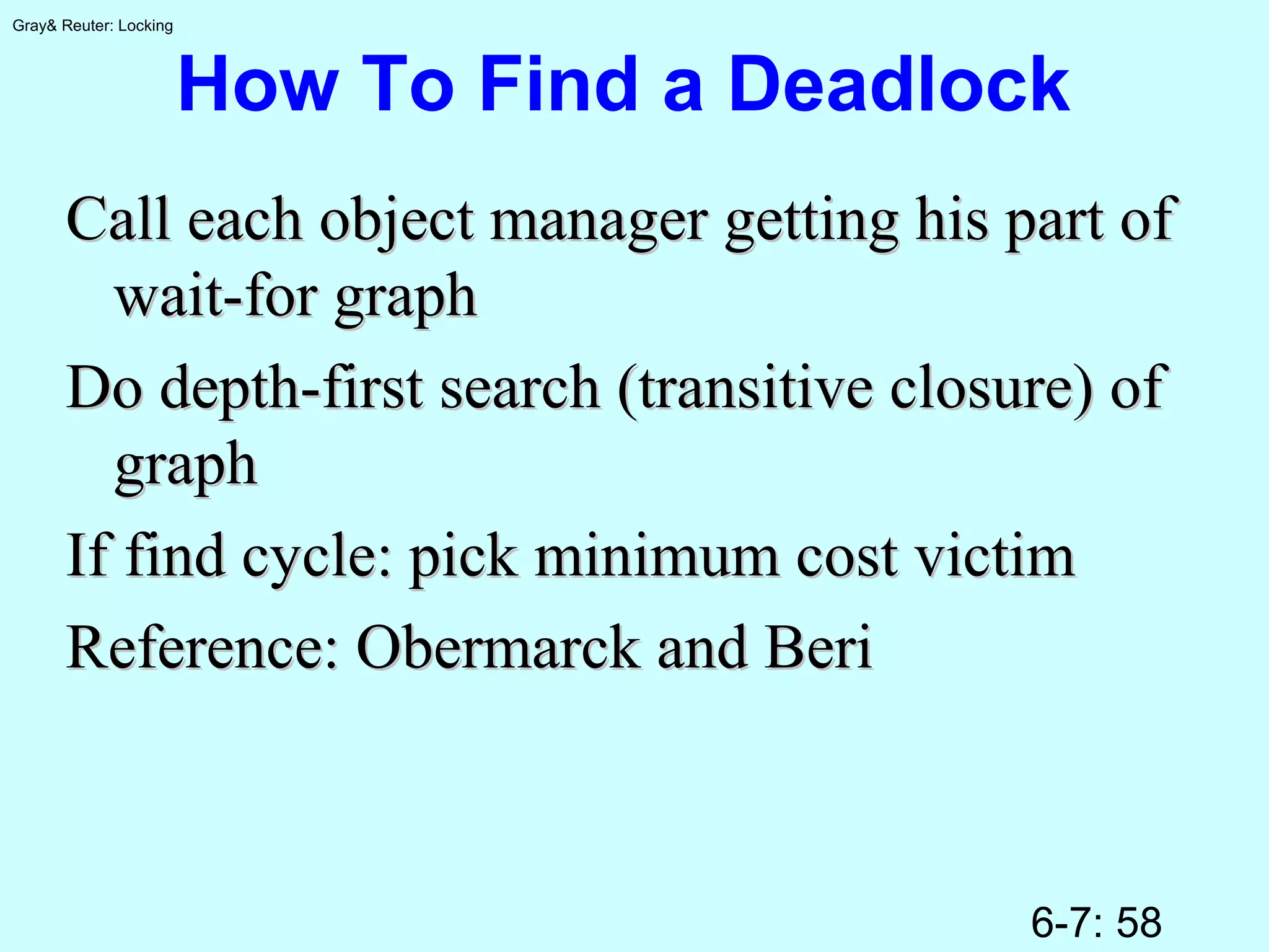 6-7: 58
Gray& Reuter: Locking
How To Find a Deadlock
Call each object manager getting his part ofCall each object manager getting his part of
wait-for graphwait-for graph
Do depth-first search (transitive closure) ofDo depth-first search (transitive closure) of
graphgraph
If find cycle: pick minimum cost victimIf find cycle: pick minimum cost victim
Reference: Obermarck and BeriReference: Obermarck and Beri
 