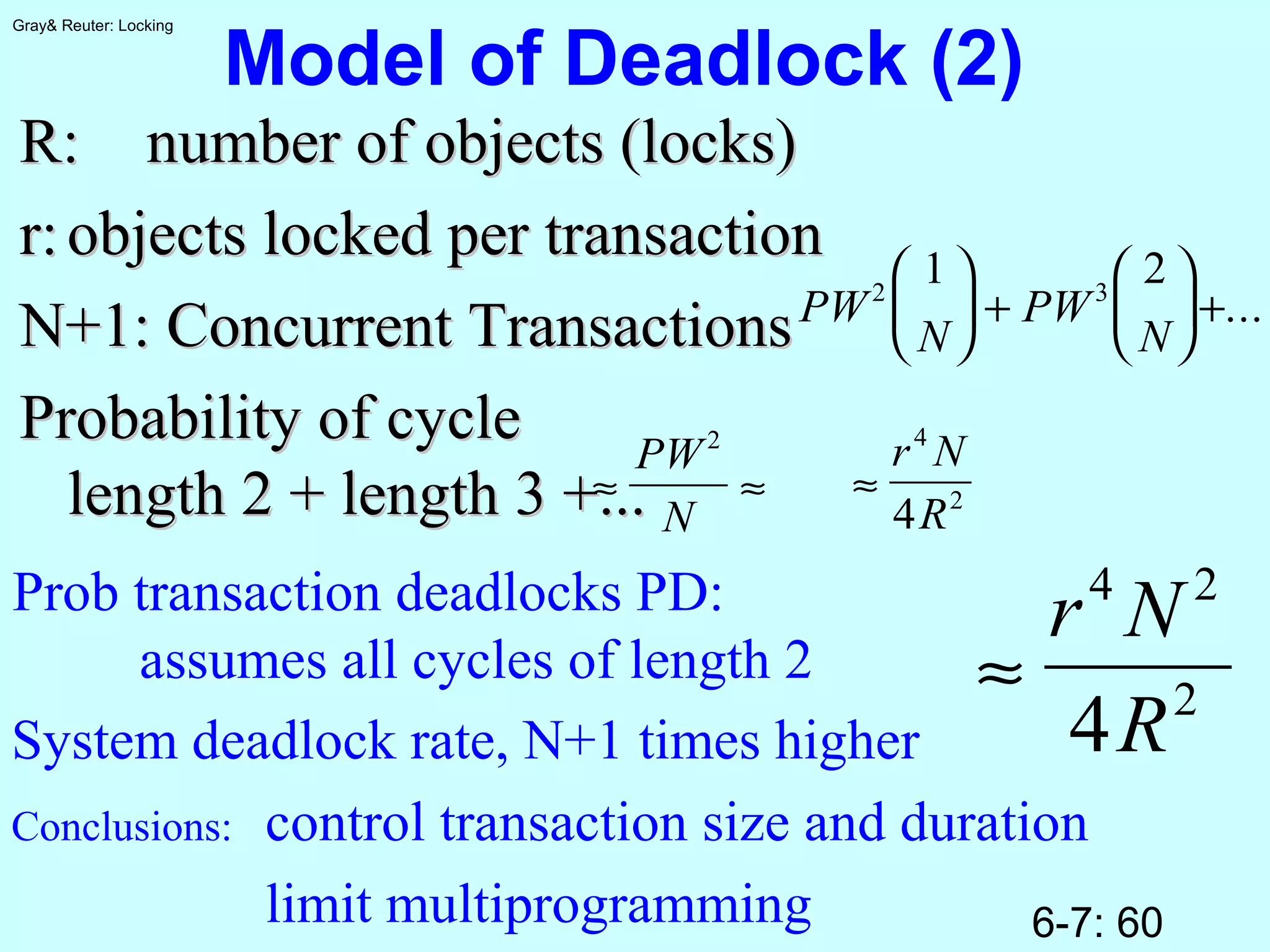 6-7: 60
Gray& Reuter: Locking
Model of Deadlock (2)
R:R: number of objects (locks)number of objects (locks)
r:r: objects locked per transactionobjects locked per transaction
N+1: Concurrent TransactionsN+1: Concurrent Transactions
Probability of cycleProbability of cycle
length 2 + length 3 +...length 2 + length 3 +...
PW
N
PW
N
2 3
1 2




 +





+...
≈ ≈
PW
N
2
≈
r N
R
4
2
4
Prob transaction deadlocks PD:
assumes all cycles of length 2 ≈
r N
R
4 2
2
4System deadlock rate, N+1 times higher
Conclusions: control transaction size and duration
limit multiprogramming
 