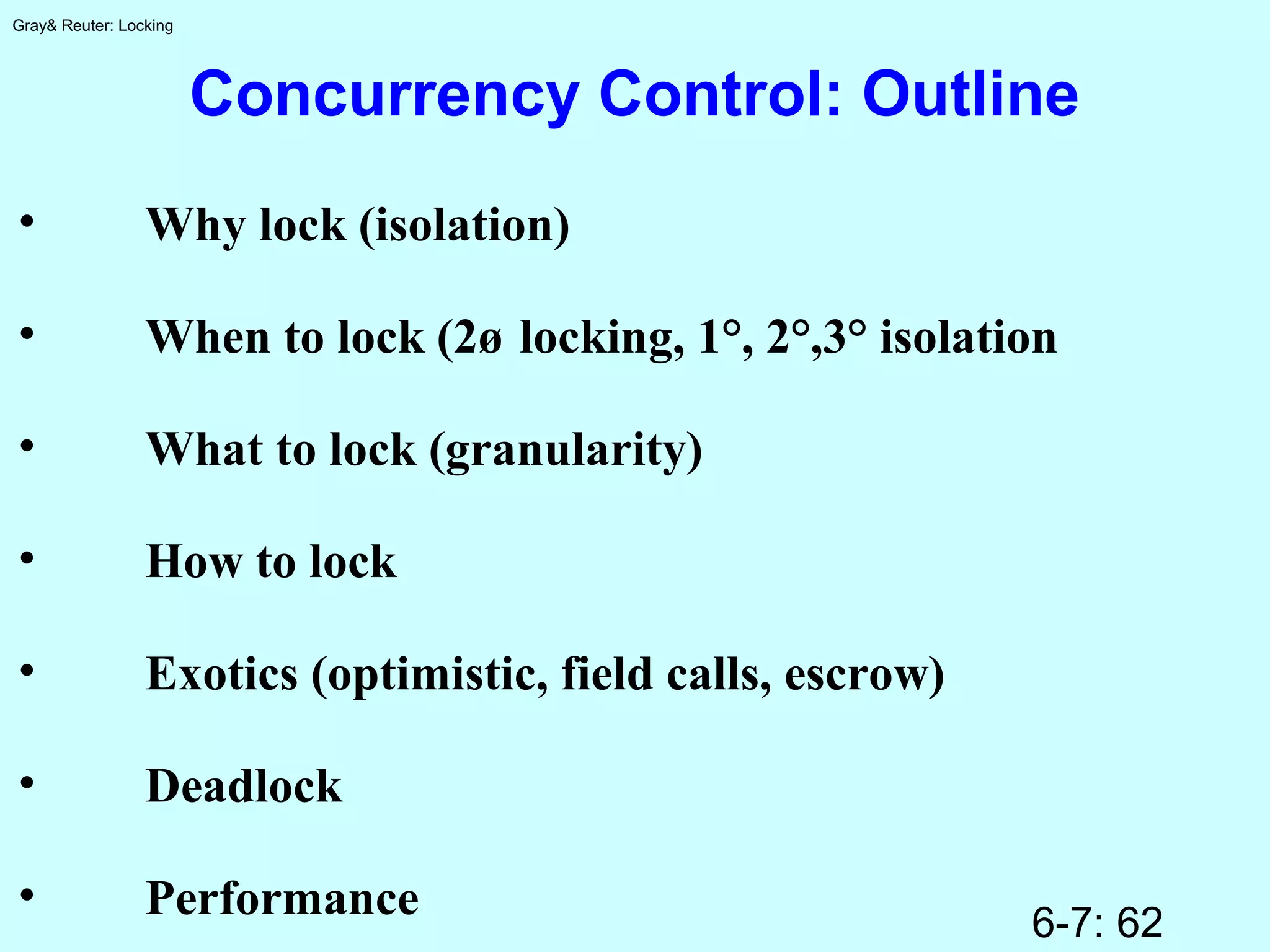 6-7: 62
Gray& Reuter: Locking
Concurrency Control: Outline
• Why lock (isolation)
• When to lock (2ø locking, 1°, 2°,3° isolation
• What to lock (granularity)
• How to lock
• Exotics (optimistic, field calls, escrow)
• Deadlock
• Performance
 