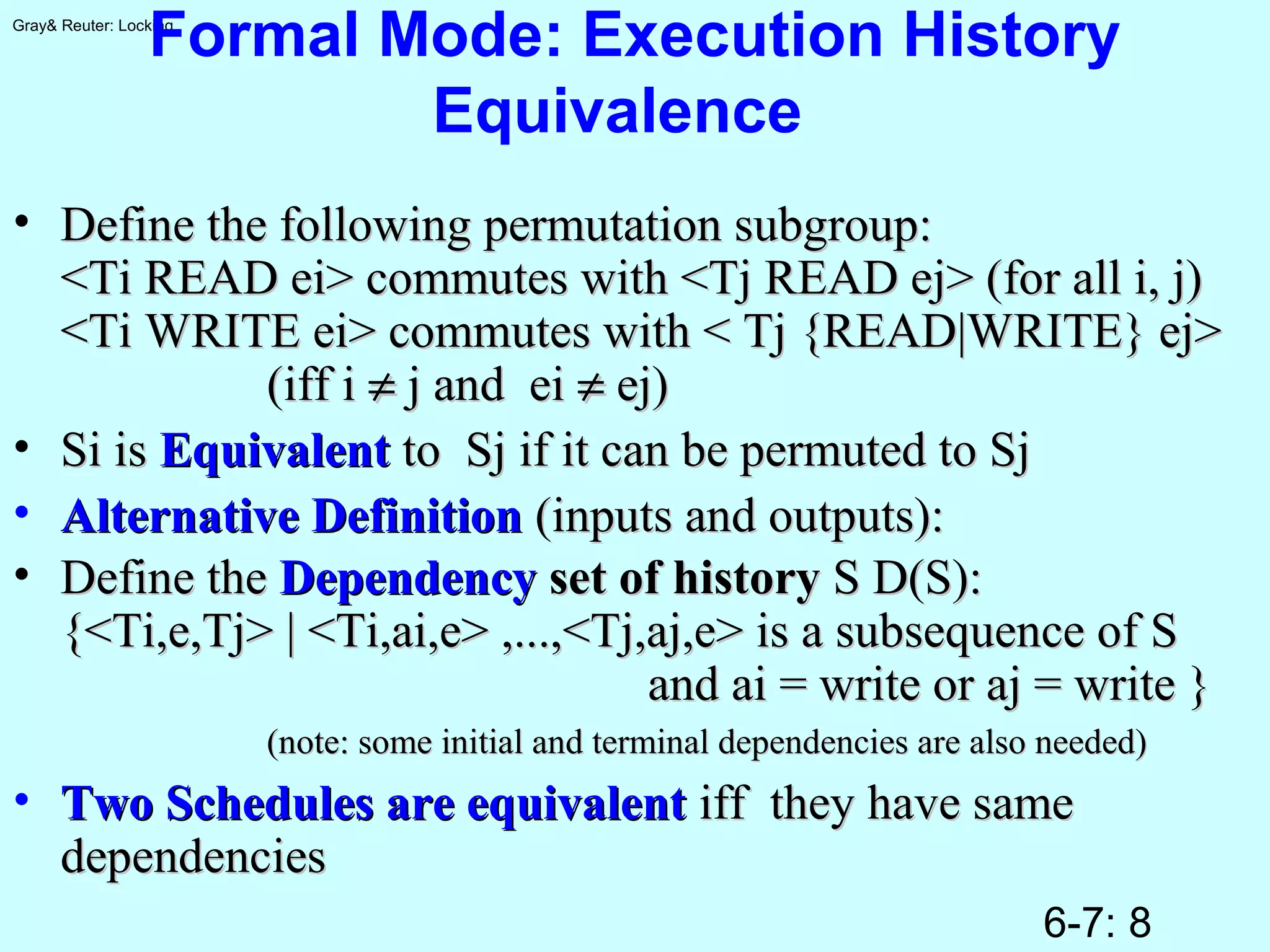 6-7: 8
Gray& Reuter: Locking
Formal Mode: Execution History
Equivalence
• Define the following permutation subgroup:Define the following permutation subgroup:
<Ti READ ei> commutes with <Tj READ ej> (for all i, j)<Ti READ ei> commutes with <Tj READ ej> (for all i, j)
<Ti WRITE ei> commutes with < Tj {READ|WRITE} ej><Ti WRITE ei> commutes with < Tj {READ|WRITE} ej>
(iff i(iff i ≠≠ j and eij and ei ≠≠ ej)ej)
• Si isSi is EquivalentEquivalent to Sj if it can be permuted to Sjto Sj if it can be permuted to Sj
• Alternative DefinitionAlternative Definition (inputs and outputs):(inputs and outputs):
• Define theDefine the DependencyDependency set of historyset of history S D(S):S D(S):
{<Ti,e,Tj> | <Ti,ai,e> ,...,<Tj,aj,e> is a subsequence of S{<Ti,e,Tj> | <Ti,ai,e> ,...,<Tj,aj,e> is a subsequence of S
and ai = write or aj = write }and ai = write or aj = write }
(note: some initial and terminal dependencies are also needed)(note: some initial and terminal dependencies are also needed)
• Two Schedules are equivalentTwo Schedules are equivalent iff they have sameiff they have same
dependenciesdependencies
 