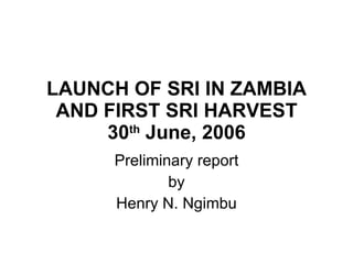 LAUNCH OF SRI IN ZAMBIA AND FIRST SRI HARVEST 30 th  June, 2006 Preliminary report by  Henry N. Ngimbu 