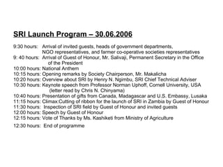 SRI Launch Program – 30.06.2006 9:30 hours:  Arrival of invited guests, heads of government departments,    NGO representatives, and farmer co-operative societies representatives 9: 40 hours:  Arrival of Guest of Honour, Mr. Salivaji, Permanent Secretary in the Office   of the President  10:00 hours: National Anthem  10:15 hours: Opening remarks by Society Chairperson, Mr. Makalicha 10:20 hours: Overview about SRI by Henry N. Ngimbu, SRI Chief Technical Adviser 10:30 hours: Keynote speech from Professor Norman Uphoff, Cornell University, USA   (letter read by Chris N. Chinyama)  10:40 hours: Presentation of gifts from Canada, Madagascar and U.S. Embassy, Lusaka 11:15 hours: Climax:Cutting of ribbon for the launch of SRI in Zambia by Guest of Honour 11:30 hours:  Inspection of SRI field by Guest of Honour and invited guests 12:00 hours: Speech by Guest of Honour 12:15 hours: Vote of Thanks by Ms. Kashiketi from Ministry of Agriculture 12:30 hours:  End of programme   