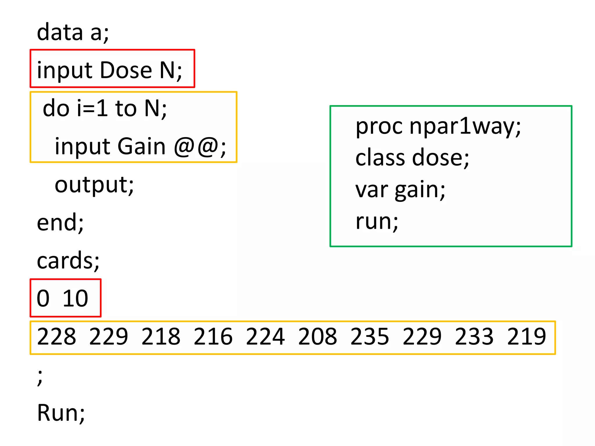 data a;
input Dose N;
 do i=1 to N;
                          proc npar1way;
  input Gain @@;          class dose;
  output;                 var gain;
end;                      run;
cards;
0 10
228 229 218 216 224 208   235 229 233 219
;
Run;
 