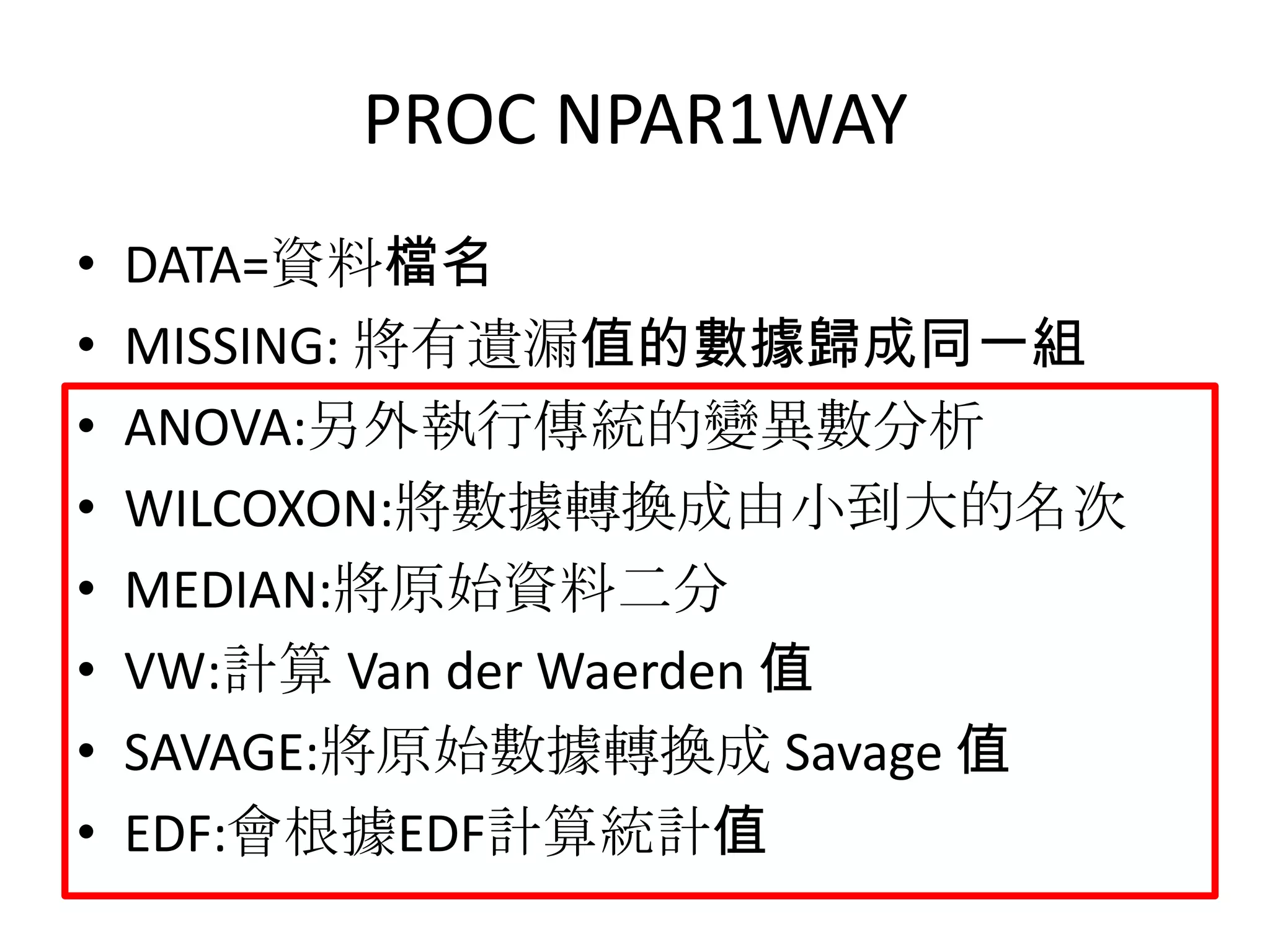 PROC NPAR1WAY
•   DATA=資料檔名
•   MISSING: 將有遺漏值的數據歸成同一組
•   ANOVA:另外執行傳統的變異數分析
•   WILCOXON:將數據轉換成由小到大的名次
•   MEDIAN:將原始資料二分
•   VW:計算 Van der Waerden 值
•   SAVAGE:將原始數據轉換成 Savage 值
•   EDF:會根據EDF計算統計值
 