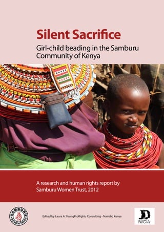 Silent Sacrifice 
Girl-child beading in the Samburu 
Community of Kenya 
A research and human rights report by 
Samburu Women Trust, 2012 
Edited by Laura A. YoungProRights Consulting - Nairobi, Kenya 
 