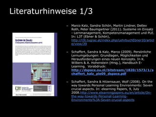 Literaturhinweise 1/3
              –   Marco Kalz, Sandra Schön, Martin Lindner, Detlev
                  Roth, Peter Baumgartner (2011). Systeme im Einsatz
                  - Lernmanagement, Kompetenzmanagement und PLE.
                  In: L3T (Ebner & Schön),
                  http://l3t.tugraz.at/index.php/LehrbuchEbner10/articl
                  e/view/39

              –   Schaffert, Sandra & Kalz, Marco (2009). Persönliche
                  Lernumgebungen: Grundlagen, Möglichkeiten und
                  Herausforderungen eines neuen Konzepts. In K.
                  Wilbers & A. Hohenstein (Hrsg.), Handbuch E-
                  Learning. Vorabdruck:
                  http://dspace.ou.nl/bitstream/1820/1573/1/s
                  chaffert_kalz_ple09_dspace.pdf

              –   Schaffert, Sandra & Hilzensauer, Wolf (2008). On the
                  way towards Personal Learning Environments: Seven
                  crucial aspects. In: elearning Papers, 9, July
                  2008.http://www.elearningpapers.eu/en/article/On-
                  the-way-towards-Personal-Learning-
                  Environments%3A-Seven-crucial-aspects
 