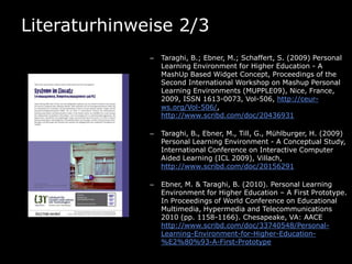 Literaturhinweise 2/3
              –   Taraghi, B.; Ebner, M.; Schaffert, S. (2009) Personal
                  Learning Environment for Higher Education - A
                  MashUp Based Widget Concept, Proceedings of the
                  Second International Workshop on Mashup Personal
                  Learning Environments (MUPPLE09), Nice, France,
                  2009, ISSN 1613-0073, Vol-506, http://ceur-
                  ws.org/Vol-506/,
                  http://www.scribd.com/doc/20436931

              –   Taraghi, B., Ebner, M., Till, G., Mühlburger, H. (2009)
                  Personal Learning Environment - A Conceptual Study,
                  International Conference on Interactive Computer
                  Aided Learning (ICL 2009), Villach,
                  http://www.scribd.com/doc/20156291

              –   Ebner, M. & Taraghi, B. (2010). Personal Learning
                  Environment for Higher Education – A First Prototype.
                  In Proceedings of World Conference on Educational
                  Multimedia, Hypermedia and Telecommunications
                  2010 (pp. 1158-1166). Chesapeake, VA: AACE
                  http://www.scribd.com/doc/33740548/Personal-
                  Learning-Environment-for-Higher-Education-
                  %E2%80%93-A-First-Prototype
 