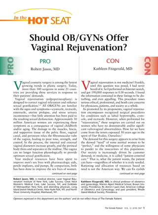 The Female Patient VOL. 32 June 2007 
V
aginal cosmetic surgery is among the fastest
growing trends in plastic surgery. Today,
more than 140 surgeons in some 21 coun-
tries are providing these services in response to
their patients’ demands.
Vaginal rejuvenation (colpoperineoplasty) is
designed to correct vaginal relaxation and enhance
sexual gratification.1,2
All OB/GYNs are familiar
with the signs and symptomscystocele, rectocele,
enterocele, uterine prolapse, and stress urinary
incontinencebut little attention has been paid to
the resulting sexual dysfunction. Approximately 30
million American women are experiencing these
symptoms as a consequence of vaginal childbirth
and/or aging. The damage to the muscles, fascia,
and supportive tissue of the pelvic floor, vaginal
canal, and perineum relax the fibromuscular tube
of the vagina, leading to poor tone, strength, and
control. In the process, the internal and external
vaginal diameters increase greatly, and the perineal
body thins and separates in the midline. The vagina
can no longer function physiologically to provide
optimum sexual gratification.
Vast medical resources have been spent to
improve men’s sex lives with pharmacologic aids,
penile implants, and pumps. By comparison, little
has been done to improve the sex lives of women.
Robert Jason, MD, is medical director, Laser Vaginal Reju-
venation Institute of New York, Lake Success; Great Neck
Women’s Medical Care, Lake Success, NY; and ExAblate
of Metropolitan New York; and attending physician, Long
Island Jewish Medical Center, New Hyde Park, NY; and North
Shore University Hospital, Manhasset, NY.
Should OB/GYNs Offer
Vaginal Rejuvenation?
V
aginal rejuvenation is not medicine! Frankly,
until this question was posed, I had never
heard of it. So I performed an Internet search,
and got 190,000 responses in 0.18 seconds. I found
the information contained in these listings to be dis-
turbing, and even appalling. This procedure raises
serious ethical, professional, and heath care concerns
for physicians, patients, and society as a whole.
As promoted by its proponents, vaginal rejuvena-
tion encompasses recognized surgical procedures
for conditions such as labial hypertrophy, cysto-
cele, and rectocele. However, when performed for
“rejuvenation,” these surgeries are carried out on
women who have no demonstrable and/or signifi-
cant vulvovaginal abnormalities. How far we have
come from the tenets espoused 30 years ago in the
spirit of Our Bodies, Ourselves.1
The demand for this surgery appears to arise from
the skewed “need” of some normal women to be
“perfect,” and the willingness of some physicians
to pander to the insecurities of this population.
Our society is increasingly driven by customer
demand; in medicine, it is called “patient-centered
care.” That is, what the patient wants, the patient
can haveregardless of whether it is truly needed.
Rationing and allocation of resources based on
need is not the American way. We can fix eyelids
Kathleen Fitzgerald, MD, is clinical professor of obstetrics
and gynecology, Warren Alpert Medical School, Brown Uni-
versity, Providence, RI; district I past chair, American College
of Obstetrics and Gynecology; and past president, Rhode
Island Medical Society, Providence.
In the
HOT SEAT
continued on next pagecontinued on next page
CON
Kathleen Fitzgerald, MD
PRO
Robert Jason, MD
PRO
CON
Opinions expressed in this department are the authors’ and do not reflect those of The Female Patient.
 
