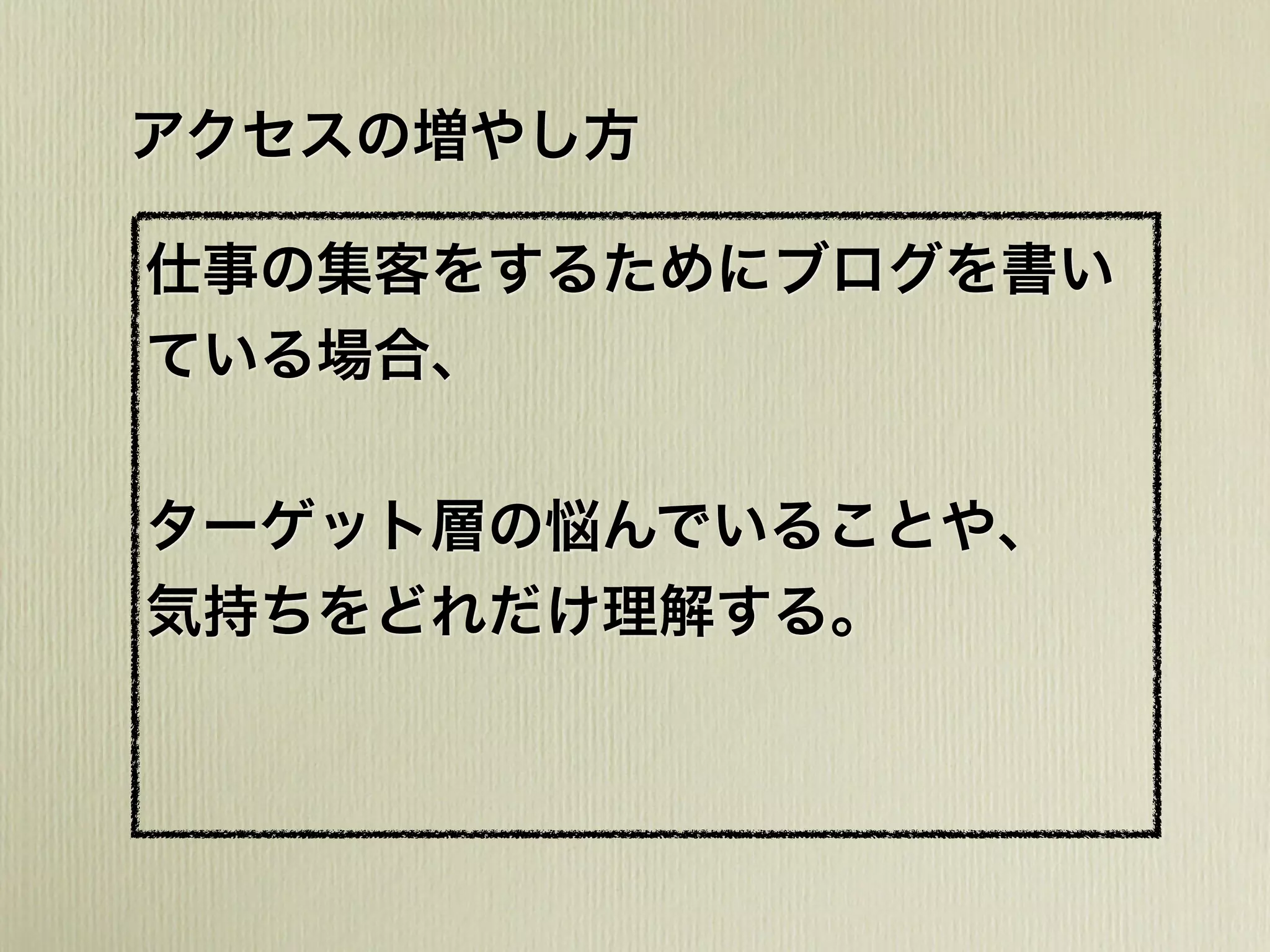 アクセスの増やし方
仕事の集客をするためにブログを書い
ている場合、
ターゲット層の悩んでいることや、
気持ちをどれだけ理解する。
 