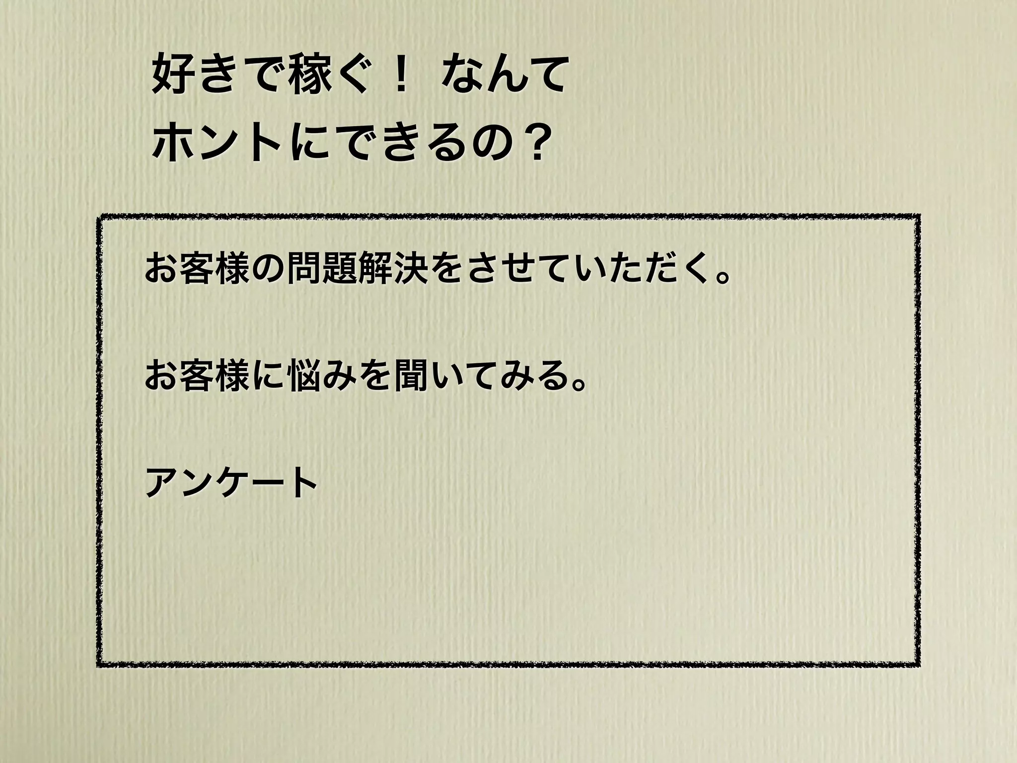 好きで稼ぐ！ なんて
ホントにできるの？
お客様の問題解決をさせていただく。
お客様に悩みを聞いてみる。
アンケート
 