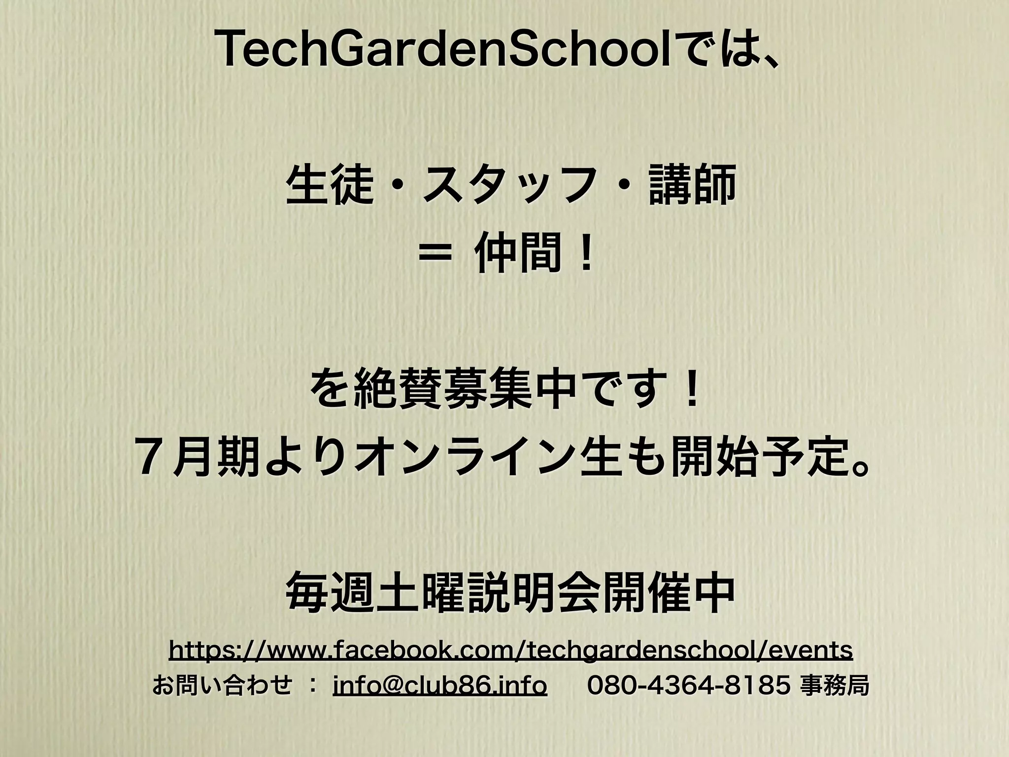 TechGardenSchoolでは、
生徒・スタッフ・講師
＝ 仲間！
を絶賛募集中です！
７月期よりオンライン生も開始予定。
毎週土曜説明会開催中
https://www.facebook.com/techgardenschool/events
お問い合わせ ： info@club86.info 080-4364-8185 事務局
 
