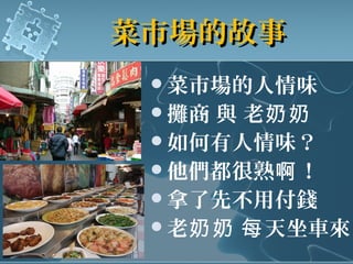 菜市場的故事菜市場的故事
菜市場的人情味
攤商 與 老奶奶
如何有人情味？
他們都很熟 ！啊
拿了先不用付錢
老 天坐車來奶奶 每
 