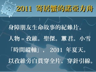 身障朋友生命故事的紀 片。錄
人物 = 孜維。聖傑。 君。小雪蕙
「時間縱軸」， 2011 年夏天。
以孜維旁白貫穿全片，穿針引線。
20112011 寄居蟹的諾亞方舟寄居蟹的諾亞方舟
 