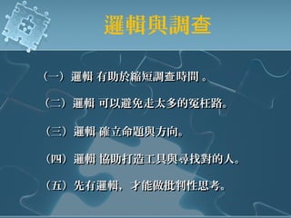 邏輯與調查
（一）邏輯 有助於縮短調 時間 。查（一）邏輯 有助於縮短調 時間 。查
（二）邏輯 可以避免走太多的冤枉路。（二）邏輯 可以避免走太多的冤枉路。
（三）邏輯 確立命題與方向。（三）邏輯 確立命題與方向。
（四）邏輯 協助打造工具與尋找對的人。（四）邏輯 協助打造工具與尋找對的人。
（五）先有邏輯，才能做批判性思考。（五）先有邏輯，才能做批判性思考。
 