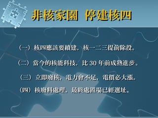非核家園 停建核四非核家園 停建核四
（一）核四應該要續建，核一二三提前除役。（一）核四應該要續建，核一二三提前除役。
（二）當今的核能科技，比（二）當今的核能科技，比 3030 年前成熟進 。步年前成熟進 。步
（三）立即廢核，電力會不足，電價必大漲。（三）立即廢核，電力會不足，電價必大漲。
（四）核廢料處理，最終處置場已經選址（四）核廢料處理，最終處置場已經選址。
 