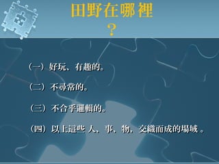 田野在 裡哪
？
（一）好玩、有趣的。（一）好玩、有趣的。
（二）不尋常的。（二）不尋常的。
（三）不合乎邏輯的。（三）不合乎邏輯的。
（四）以上這些 人、事、物，交織而成的場域 。（四）以上這些 人、事、物，交織而成的場域 。
 