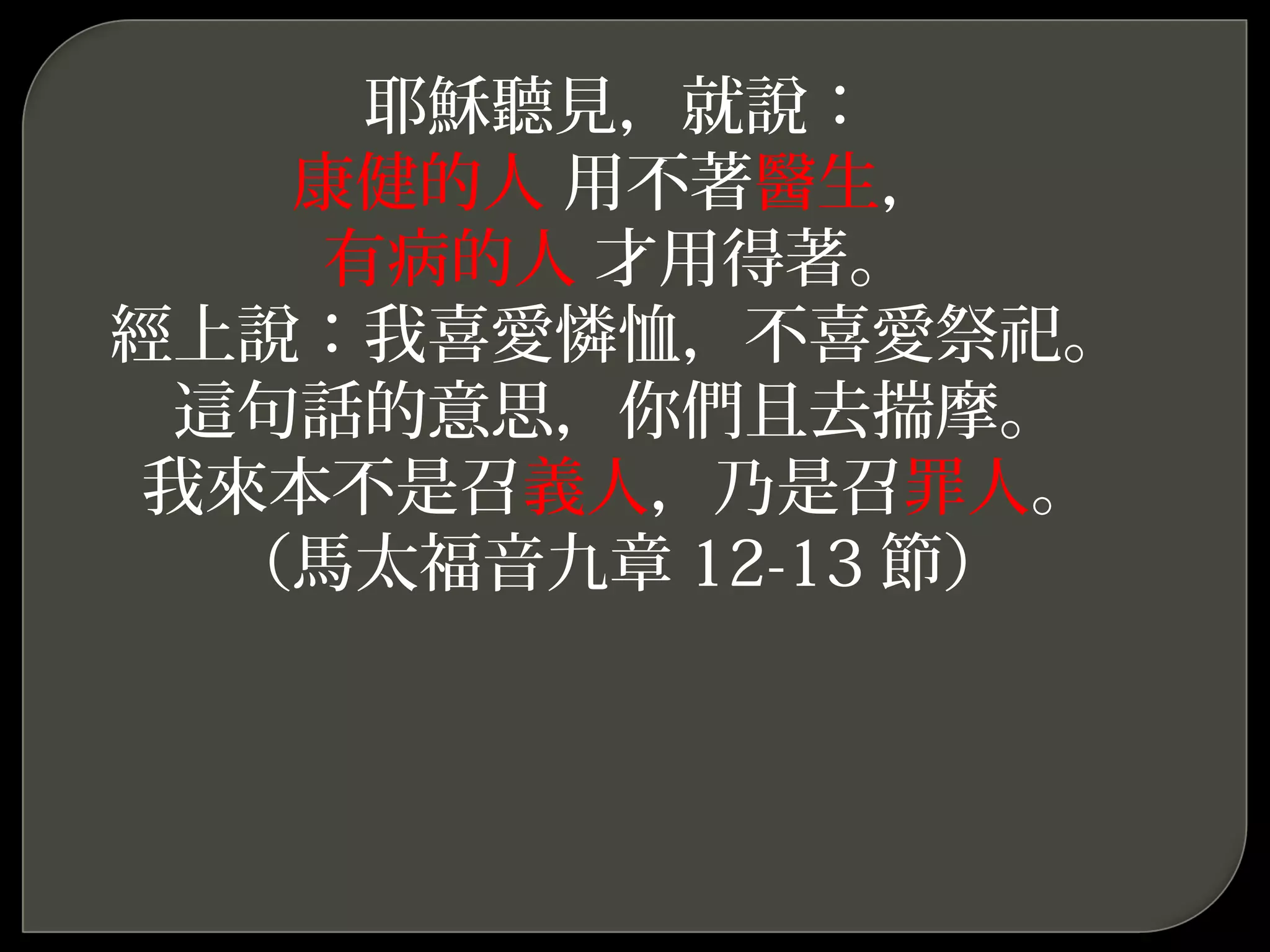耶穌聽見，就說：
康健的人 用不著醫生，
有病的人 才用得著。
經上說：我喜愛憐恤，不喜愛祭祀。
這句話的意思，你們且去揣摩。
我來本不是召義人，乃是召罪人。
（馬太福音九章 12-13 節）
 