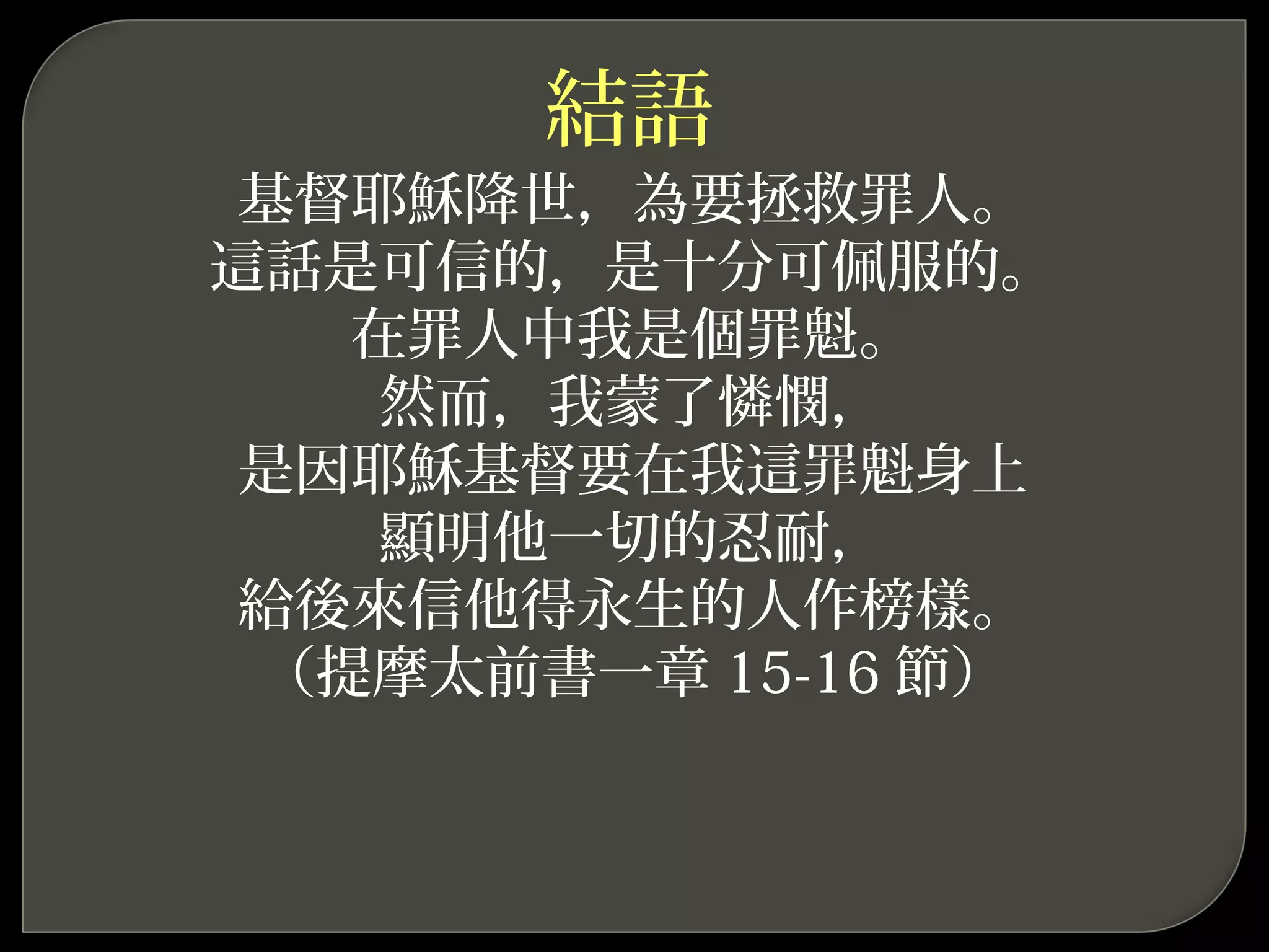 結語
基督耶穌降世，為要拯救罪人。
這話是可信的，是十分可佩服的。
在罪人中我是個罪魁。
然而，我蒙了憐憫，
是因耶穌基督要在我這罪魁身上
顯明他一切的忍耐，
給後來信他得永生的人作榜樣。
（提摩太前書一章 15-16 節）
 