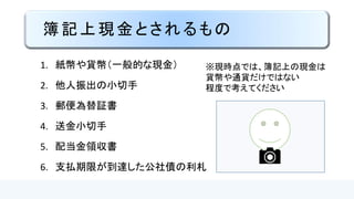 簿記上現金とされるもの
1. 紙幣や貨幣（一般的な現金）
2. 他人振出の小切手
3. 郵便為替証書
4. 送金小切手
5. 配当金領収書
6. 支払期限が到達した公社債の利札
※現時点では、簿記上の現金は
貨幣や通貨だけではない
程度で考えてください
 