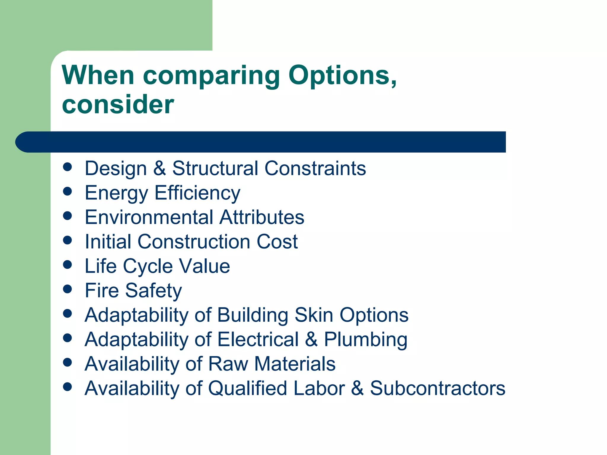 When comparing Options,
consider

   Design & Structural Constraints
   Energy Efficiency
   Environmental Attributes
   Initial Construction Cost
   Life Cycle Value
   Fire Safety
   Adaptability of Building Skin Options
   Adaptability of Electrical & Plumbing
   Availability of Raw Materials
   Availability of Qualified Labor & Subcontractors
 