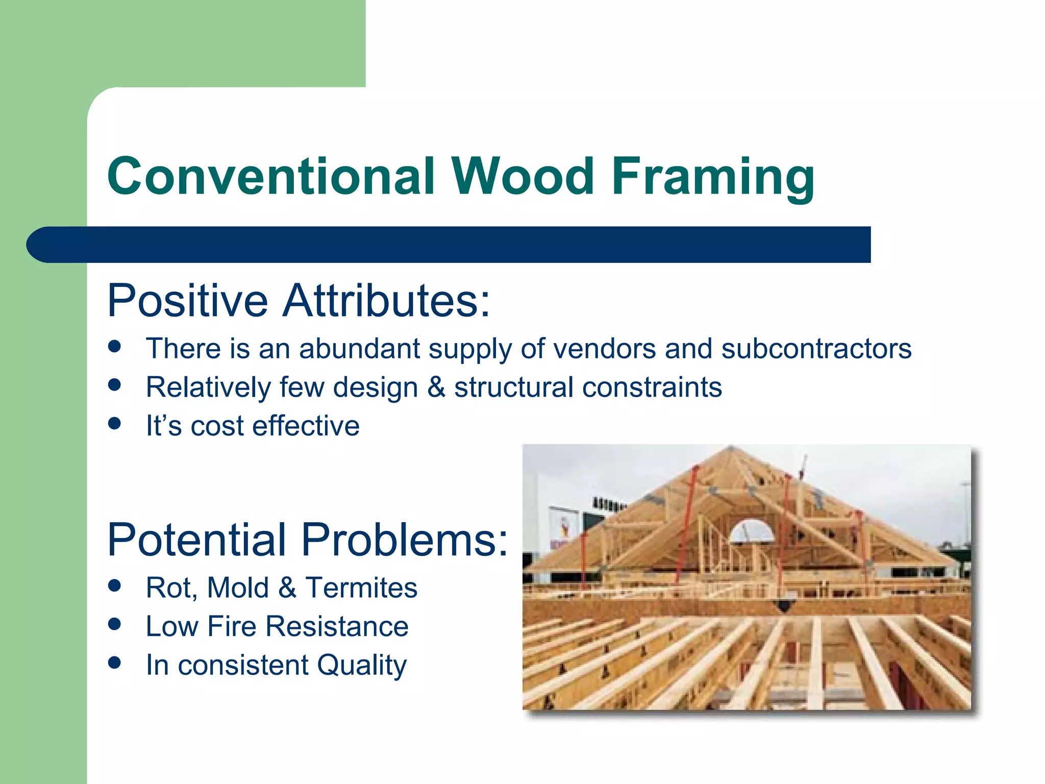 Conventional Wood Framing

Positive Attributes:
   There is an abundant supply of vendors and subcontractors
   Relatively few design & structural constraints
   It’s cost effective



Potential Problems:
   Rot, Mold & Termites
   Low Fire Resistance
   In consistent Quality
 