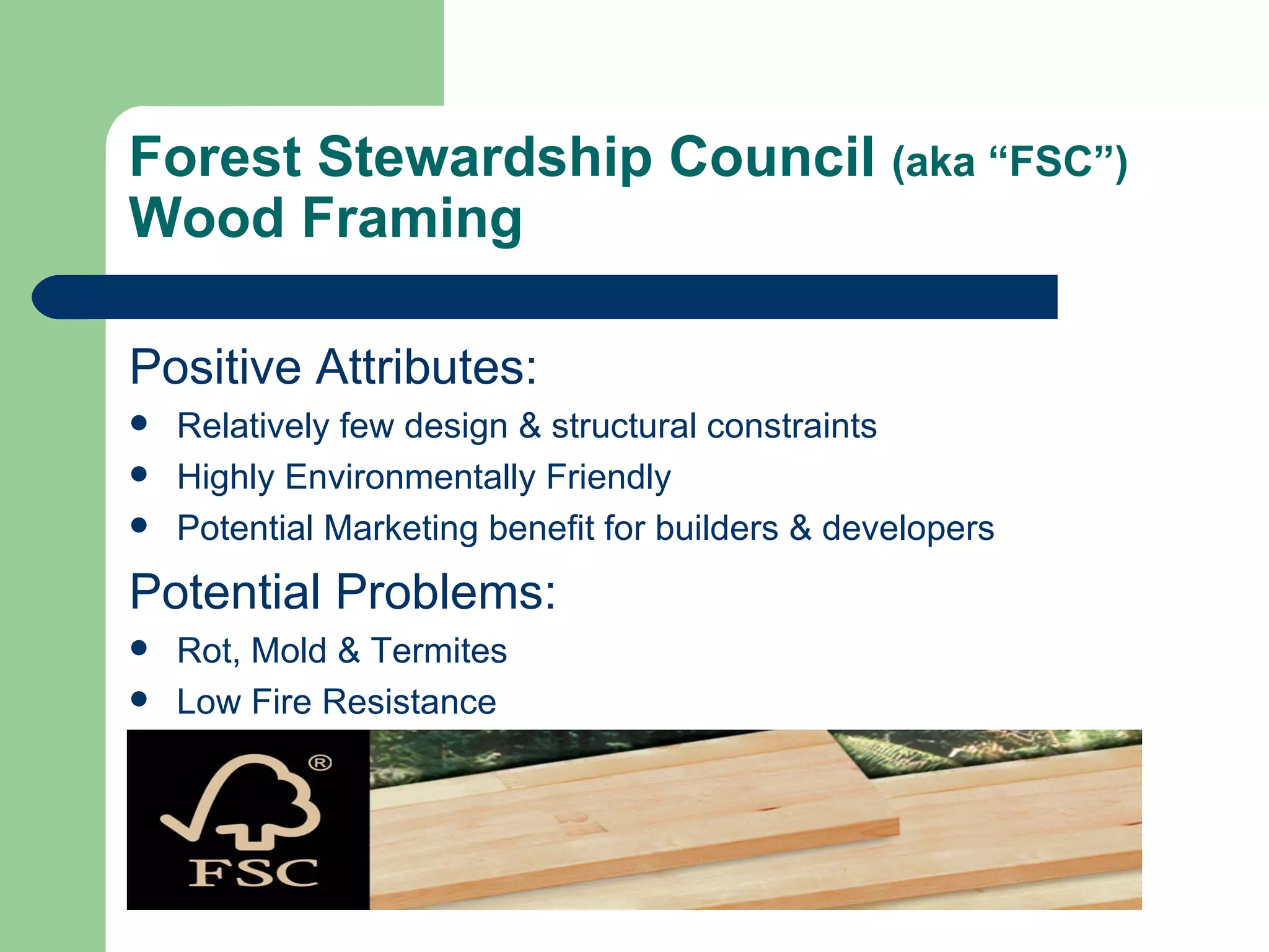 Forest Stewardship Council (aka “FSC”)
Wood Framing

Positive Attributes:
   Relatively few design & structural constraints
   Highly Environmentally Friendly
   Potential Marketing benefit for builders & developers
Potential Problems:
   Rot, Mold & Termites
   Low Fire Resistance
 