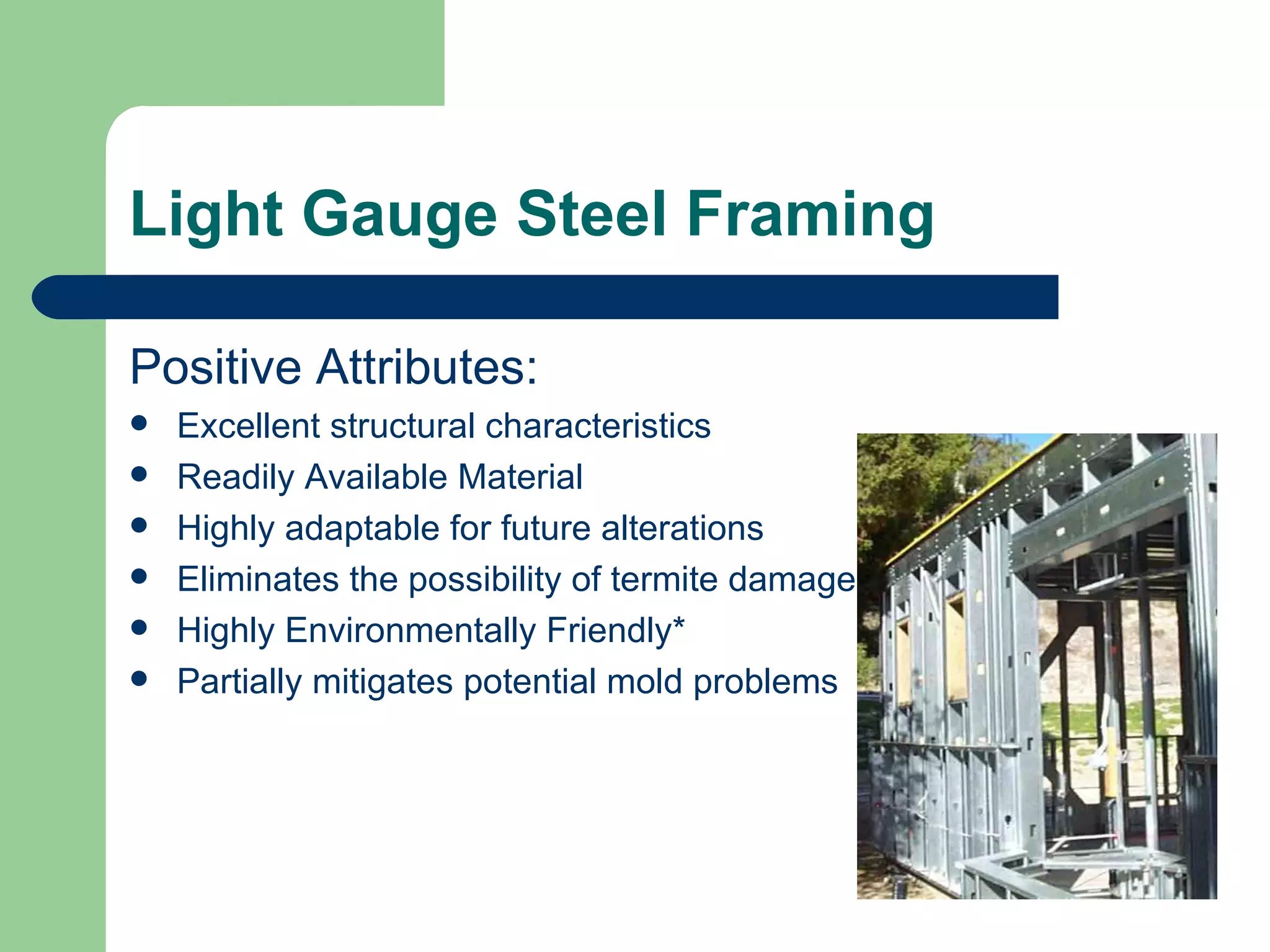 Light Gauge Steel Framing

Positive Attributes:
   Excellent structural characteristics
   Readily Available Material
   Highly adaptable for future alterations
   Eliminates the possibility of termite damage
   Highly Environmentally Friendly*
   Partially mitigates potential mold problems
 