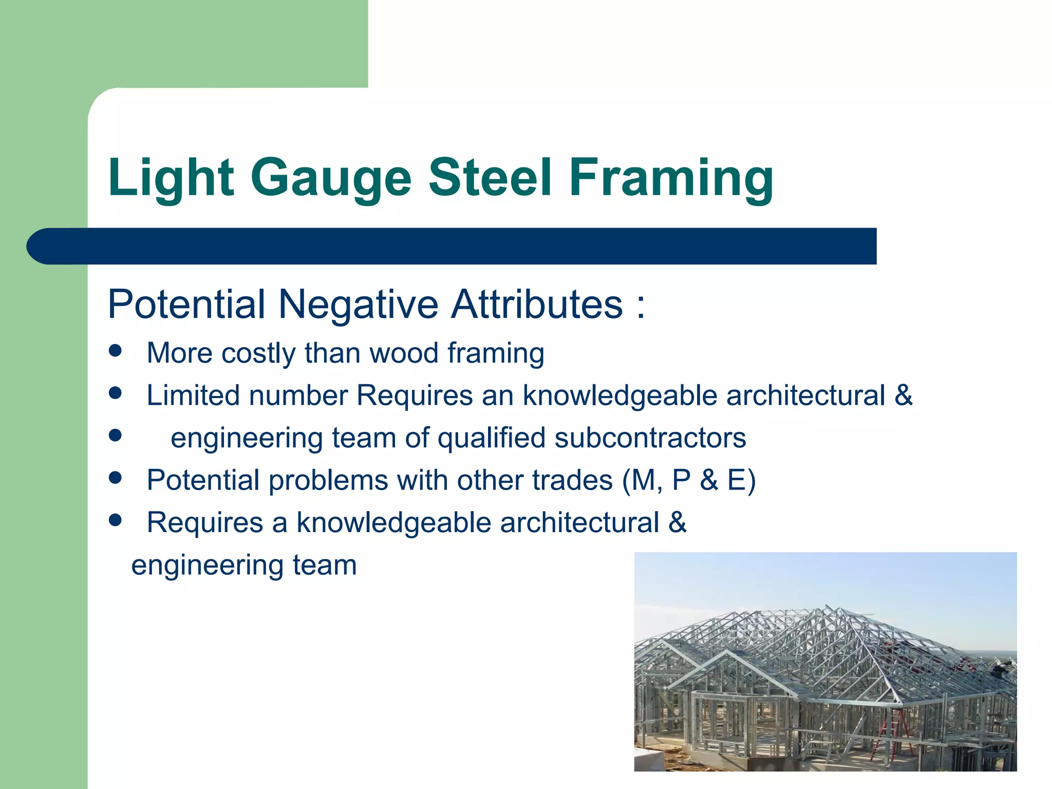 Light Gauge Steel Framing

Potential Negative Attributes :
  More costly than wood framing
 Limited number Requires an knowledgeable architectural &
   engineering team of qualified subcontractors
 Potential problems with other trades (M, P & E)
 Requires a knowledgeable architectural &

  engineering team
 