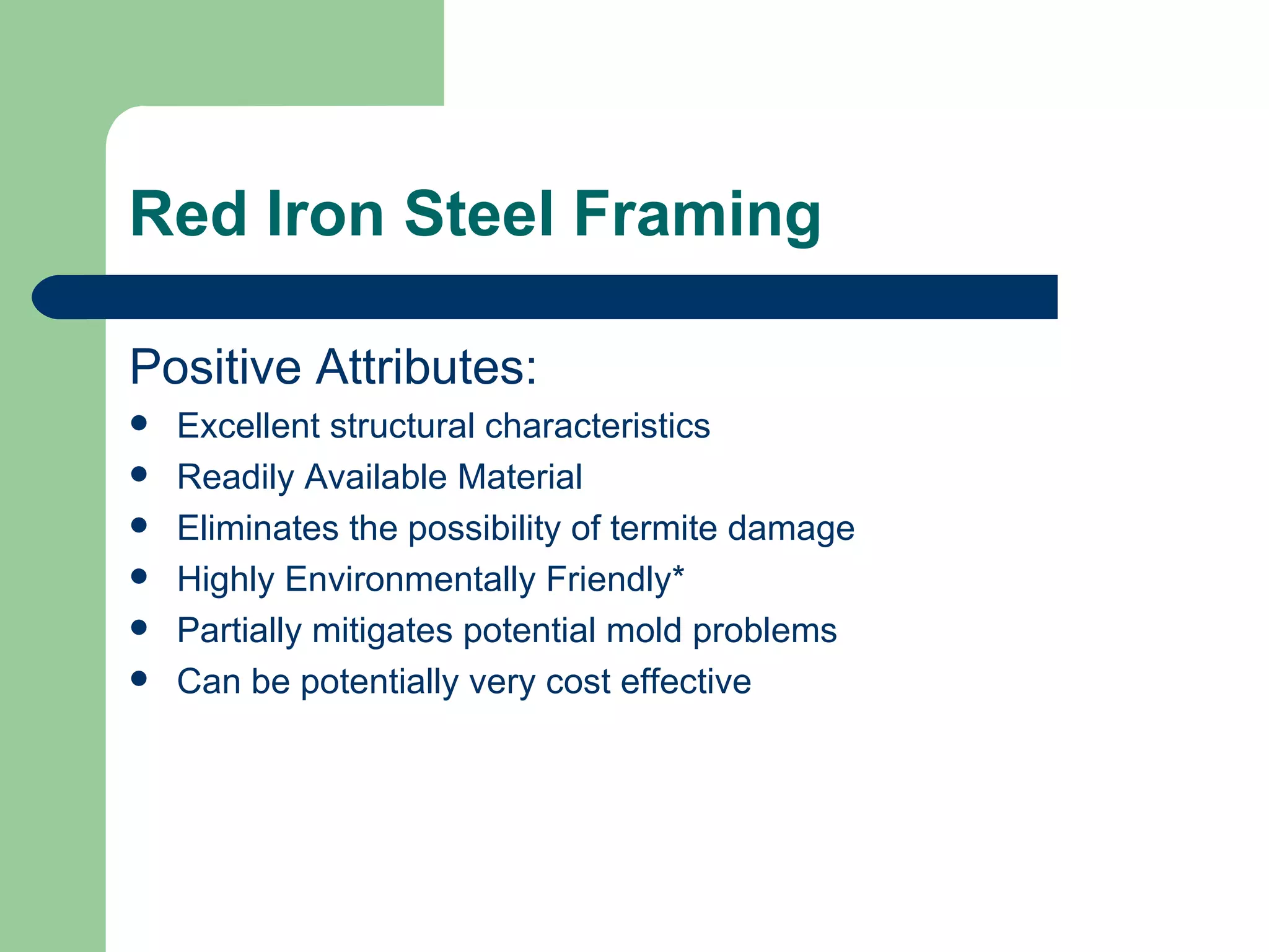 Red Iron Steel Framing

Positive Attributes:
   Excellent structural characteristics
   Readily Available Material
   Eliminates the possibility of termite damage
   Highly Environmentally Friendly*
   Partially mitigates potential mold problems
   Can be potentially very cost effective
 