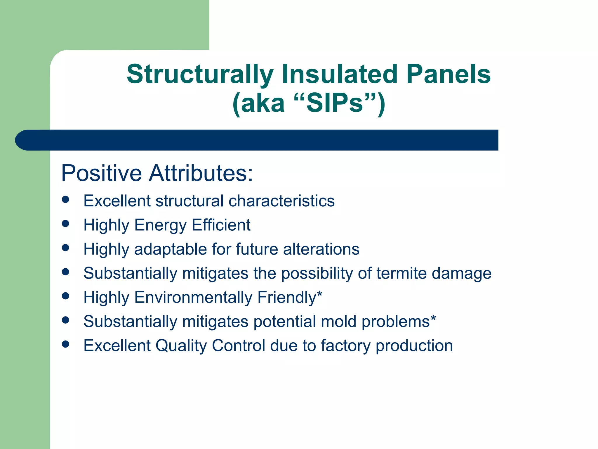 Structurally Insulated Panels
                 (aka “SIPs”)

Positive Attributes:
   Excellent structural characteristics
   Highly Energy Efficient
   Highly adaptable for future alterations
   Substantially mitigates the possibility of termite damage
   Highly Environmentally Friendly*
   Substantially mitigates potential mold problems*
   Excellent Quality Control due to factory production
 