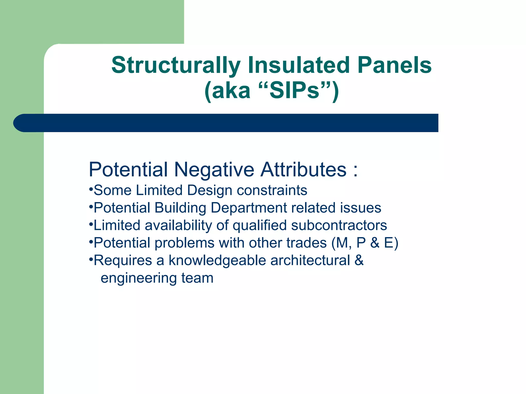 Structurally Insulated Panels
           (aka “SIPs”)


Potential Negative Attributes :
•Some Limited Design constraints
•Potential Building Department related issues
•Limited availability of qualified subcontractors
•Potential problems with other trades (M, P & E)
•Requires a knowledgeable architectural &
  engineering team
 