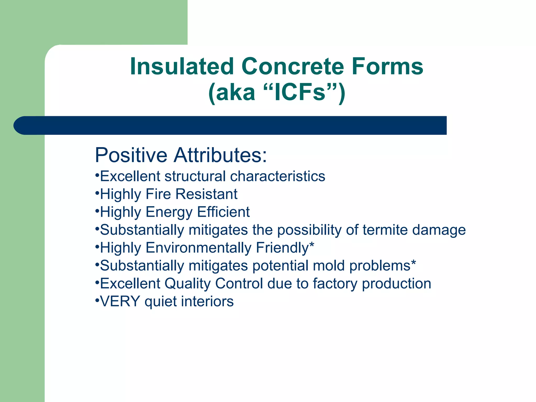 Insulated Concrete Forms
            (aka “ICFs”)

Positive Attributes:
•Excellent structural characteristics
•Highly Fire Resistant
•Highly Energy Efficient
•Substantially mitigates the possibility of termite damage
•Highly Environmentally Friendly*
•Substantially mitigates potential mold problems*
•Excellent Quality Control due to factory production
•VERY quiet interiors
 