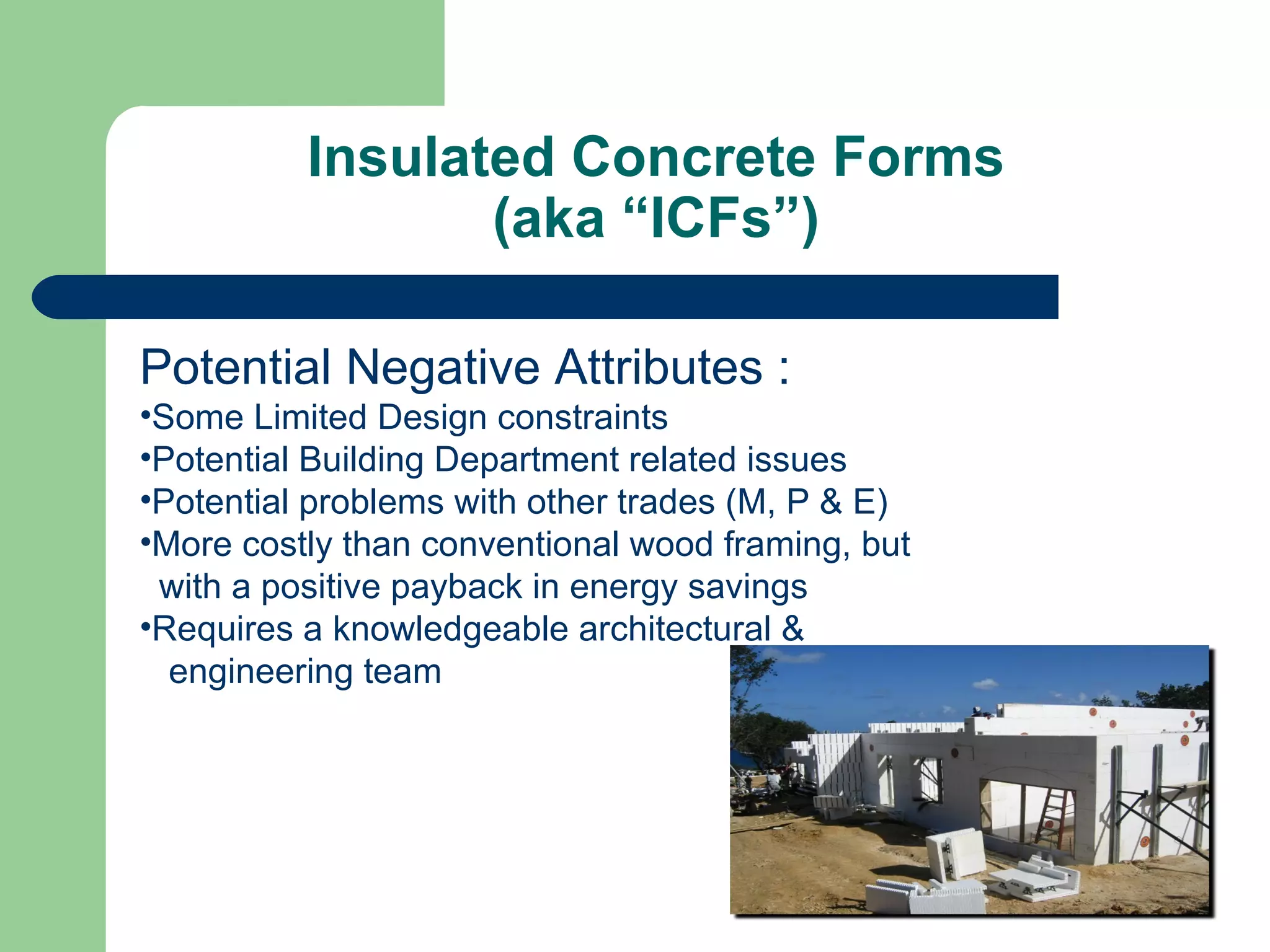 Insulated Concrete Forms
                 (aka “ICFs”)

Potential Negative Attributes :
•Some Limited Design constraints
•Potential Building Department related issues
•Potential problems with other trades (M, P & E)
•More costly than conventional wood framing, but
 with a positive payback in energy savings
•Requires a knowledgeable architectural &
  engineering team
 